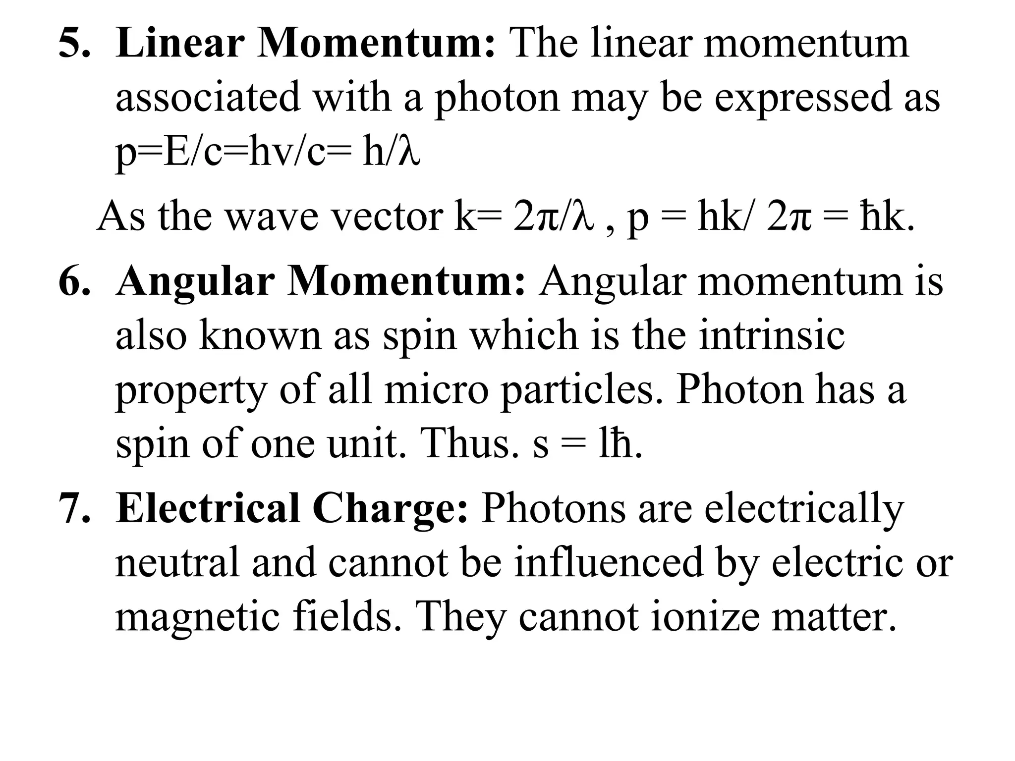 5. Linear Momentum: The linear momentum
associated with a photon may be expressed as
p=E/c=hv/c= h/λ
As the wave vector k= 2π/λ , p = hk/ 2π = ħk.
6. Angular Momentum: Angular momentum is
also known as spin which is the intrinsic
property of all micro particles. Photon has a
spin of one unit. Thus. s = lħ.
7. Electrical Charge: Photons are electrically
neutral and cannot be influenced by electric or
magnetic fields. They cannot ionize matter.
 