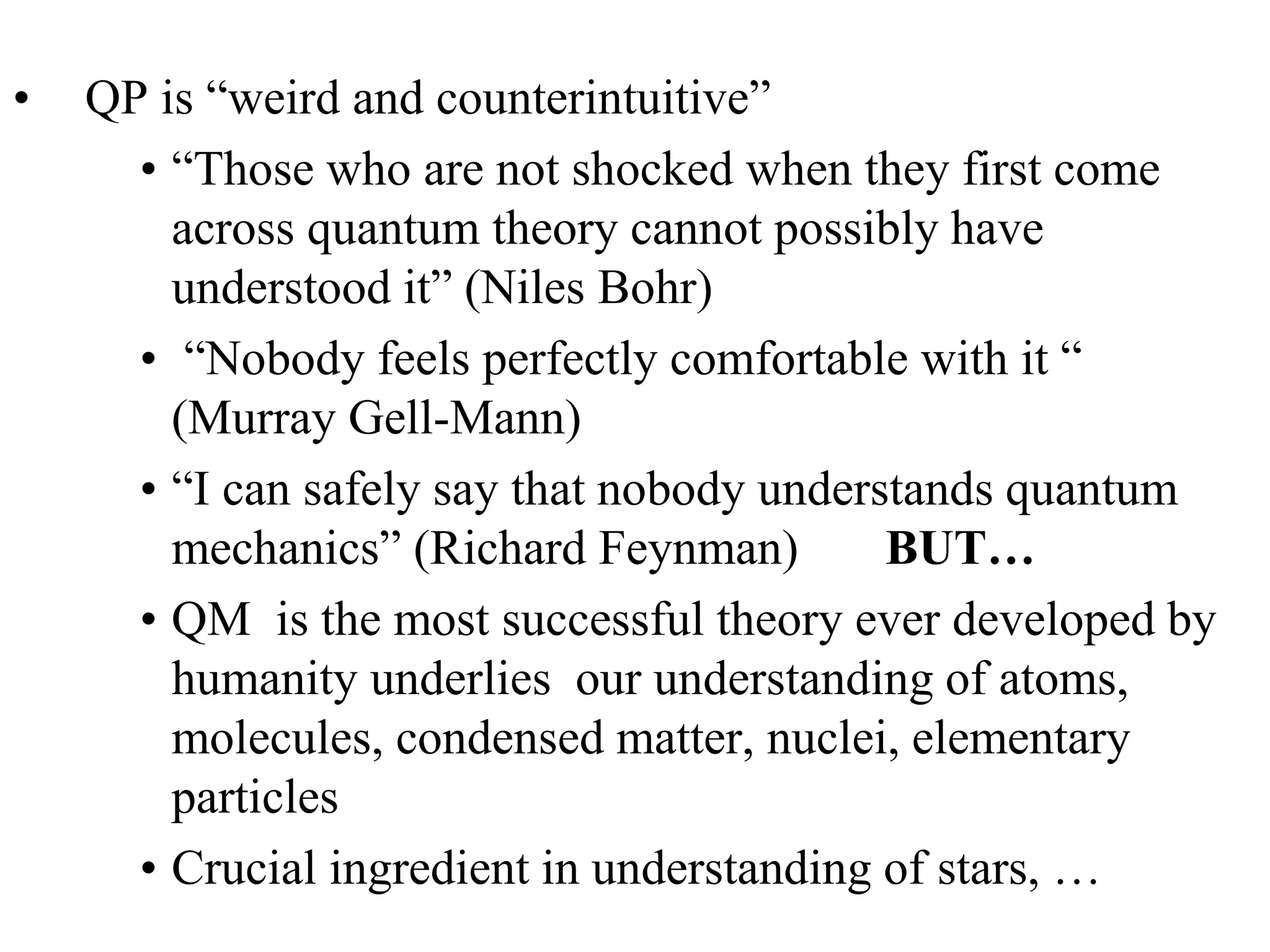 Quantum Physics
• QP is “weird and counterintuitive”
• “Those who are not shocked when they first come
across quantum theory cannot possibly have
understood it” (Niles Bohr)
• “Nobody feels perfectly comfortable with it “
(Murray Gell-Mann)
• “I can safely say that nobody understands quantum
mechanics” (Richard Feynman) BUT…
• QM is the most successful theory ever developed by
humanity underlies our understanding of atoms,
molecules, condensed matter, nuclei, elementary
particles
• Crucial ingredient in understanding of stars, …
 