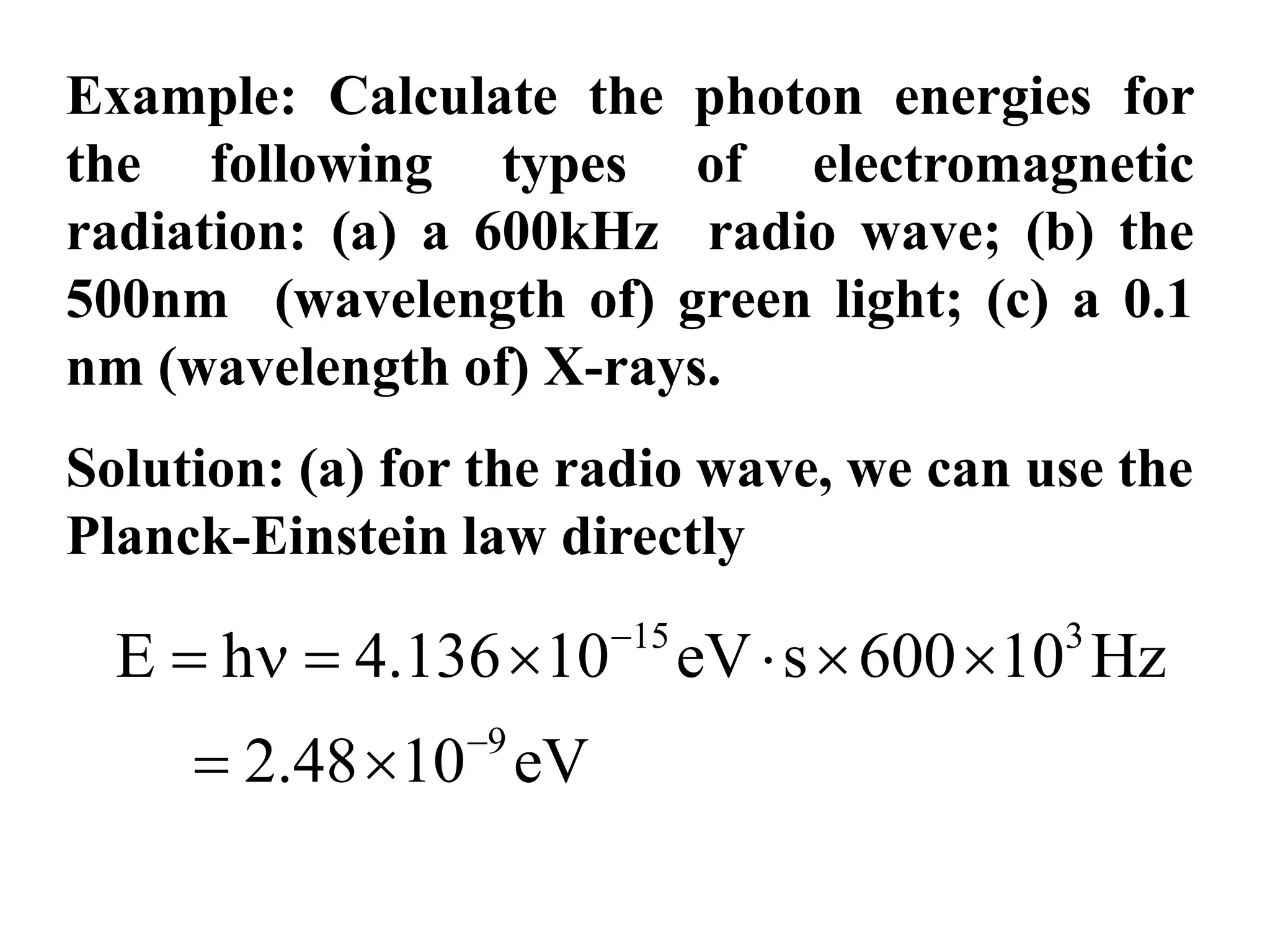 Example: Calculate the photon energies for
the following types of electromagnetic
radiation: (a) a 600kHz radio wave; (b) the
500nm (wavelength of) green light; (c) a 0.1
nm (wavelength of) X-rays.
Solution: (a) for the radio wave, we can use the
Planck-Einstein law directly
15 3
9
E h 4.136 10 eV s 600 10 Hz
2.48 10 eV


      
 
 
