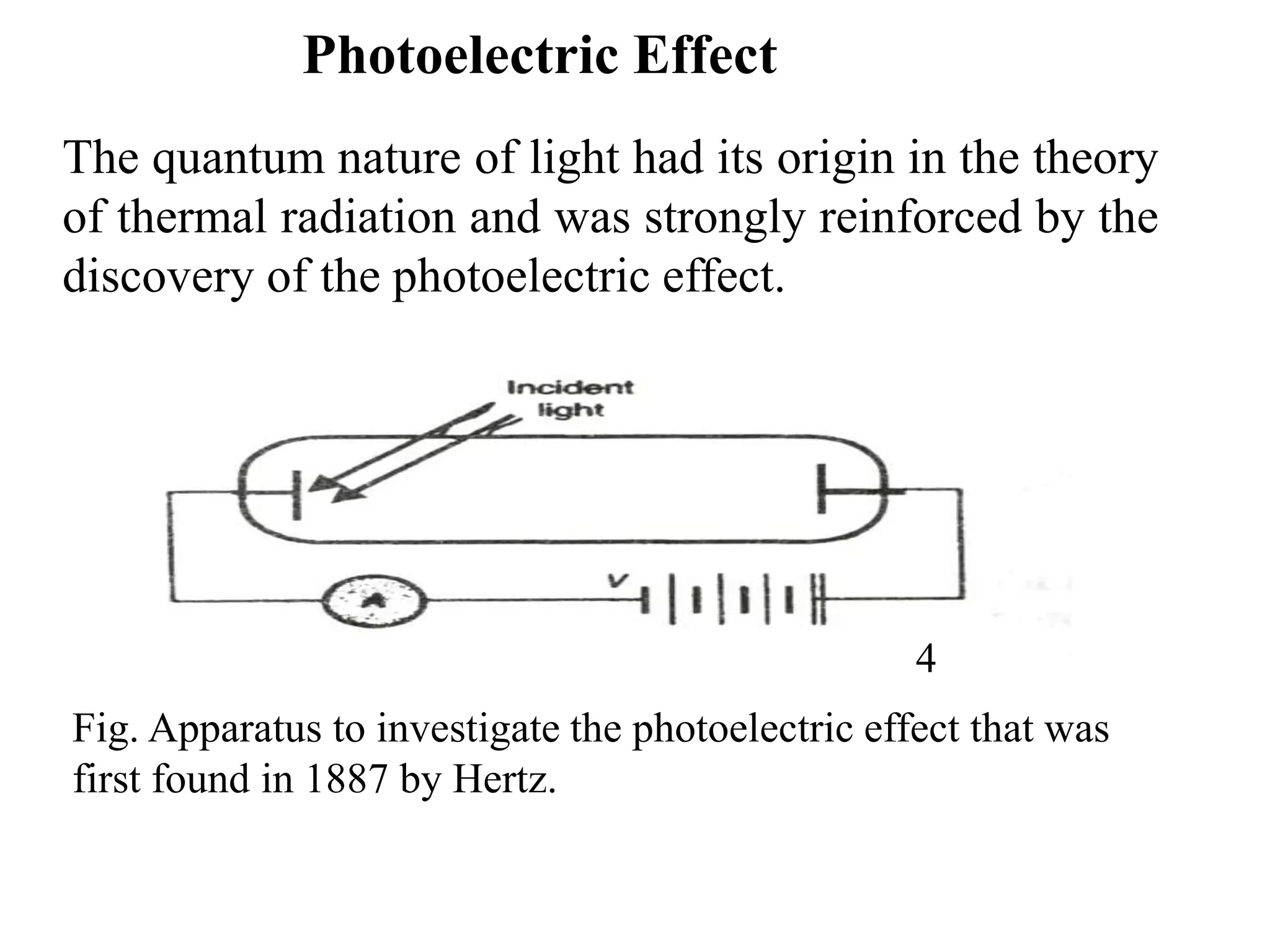 Photoelectric Effect
The quantum nature of light had its origin in the theory
of thermal radiation and was strongly reinforced by the
discovery of the photoelectric effect.
Fig. Apparatus to investigate the photoelectric effect that was
first found in 1887 by Hertz.
4
 