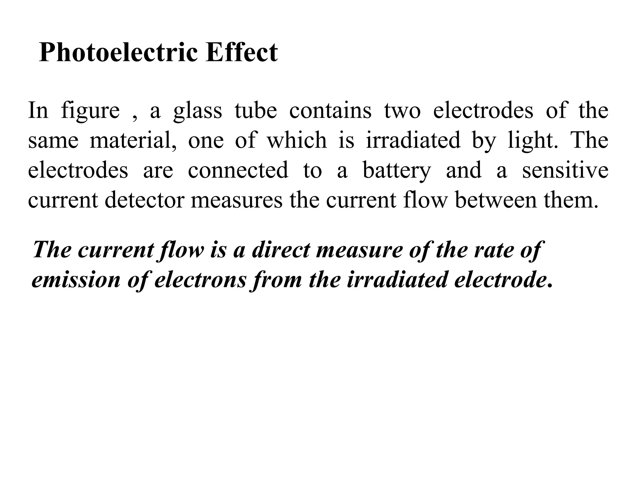 Photoelectric Effect
In figure , a glass tube contains two electrodes of the
same material, one of which is irradiated by light. The
electrodes are connected to a battery and a sensitive
current detector measures the current flow between them.
The current flow is a direct measure of the rate of
emission of electrons from the irradiated electrode.
 