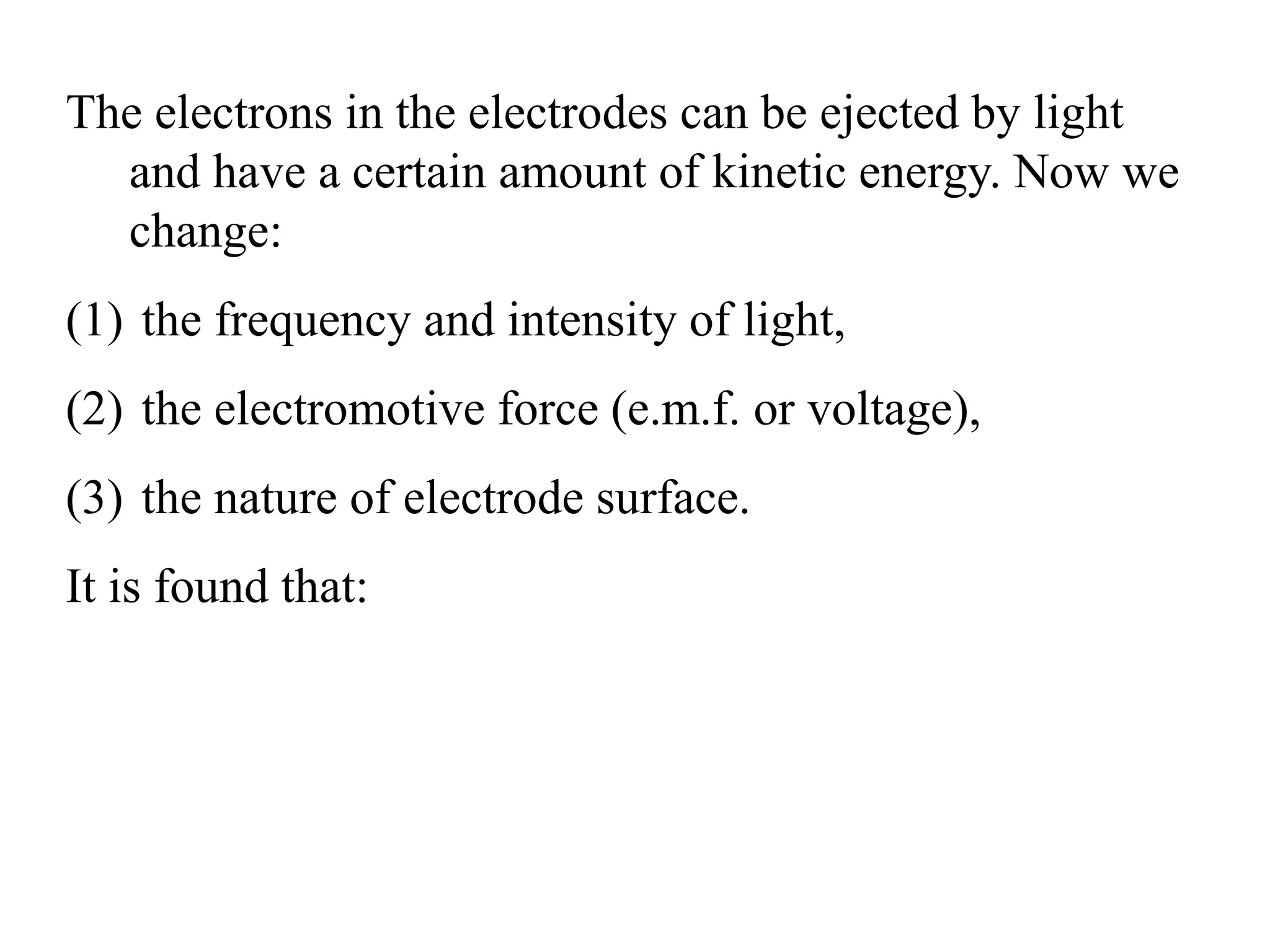 The electrons in the electrodes can be ejected by light
and have a certain amount of kinetic energy. Now we
change:
(1) the frequency and intensity of light,
(2) the electromotive force (e.m.f. or voltage),
(3) the nature of electrode surface.
It is found that:
 