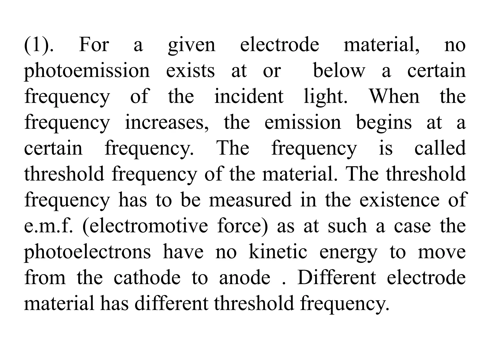 (1). For a given electrode material, no
photoemission exists at or below a certain
frequency of the incident light. When the
frequency increases, the emission begins at a
certain frequency. The frequency is called
threshold frequency of the material. The threshold
frequency has to be measured in the existence of
e.m.f. (electromotive force) as at such a case the
photoelectrons have no kinetic energy to move
from the cathode to anode . Different electrode
material has different threshold frequency.
 