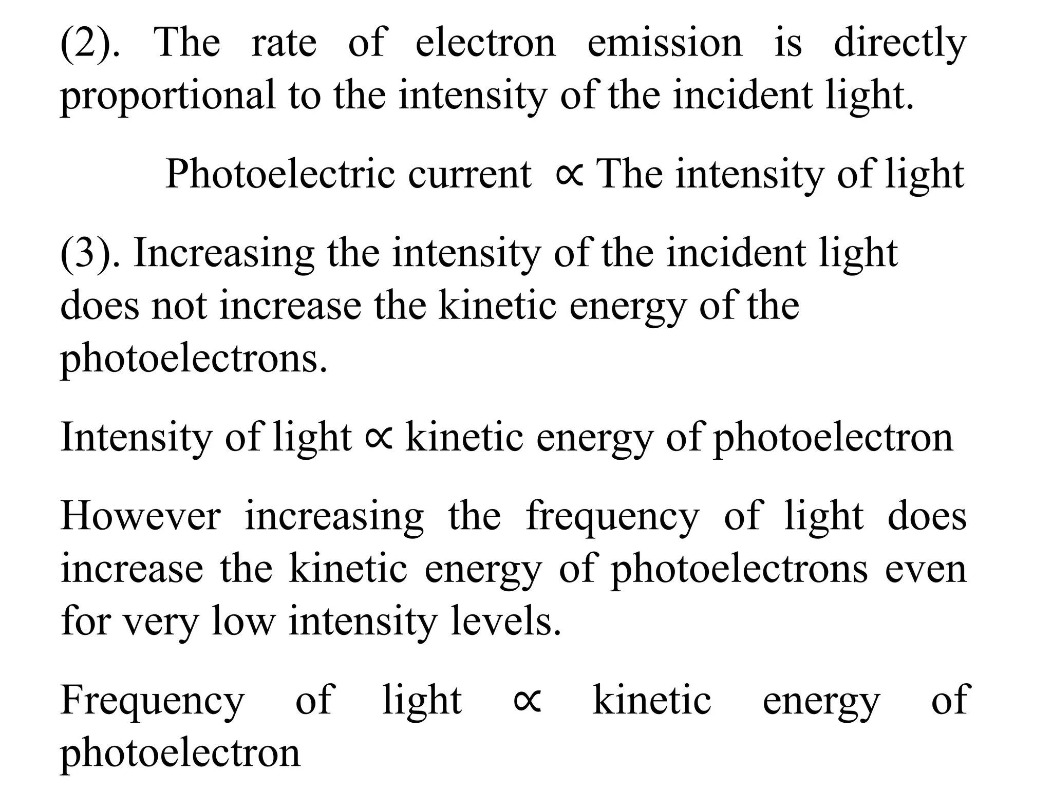 (2). The rate of electron emission is directly
proportional to the intensity of the incident light.
Photoelectric current ∝ The intensity of light
(3). Increasing the intensity of the incident light
does not increase the kinetic energy of the
photoelectrons.
Intensity of light ∝ kinetic energy of photoelectron
However increasing the frequency of light does
increase the kinetic energy of photoelectrons even
for very low intensity levels.
Frequency of light ∝ kinetic energy of
photoelectron
 