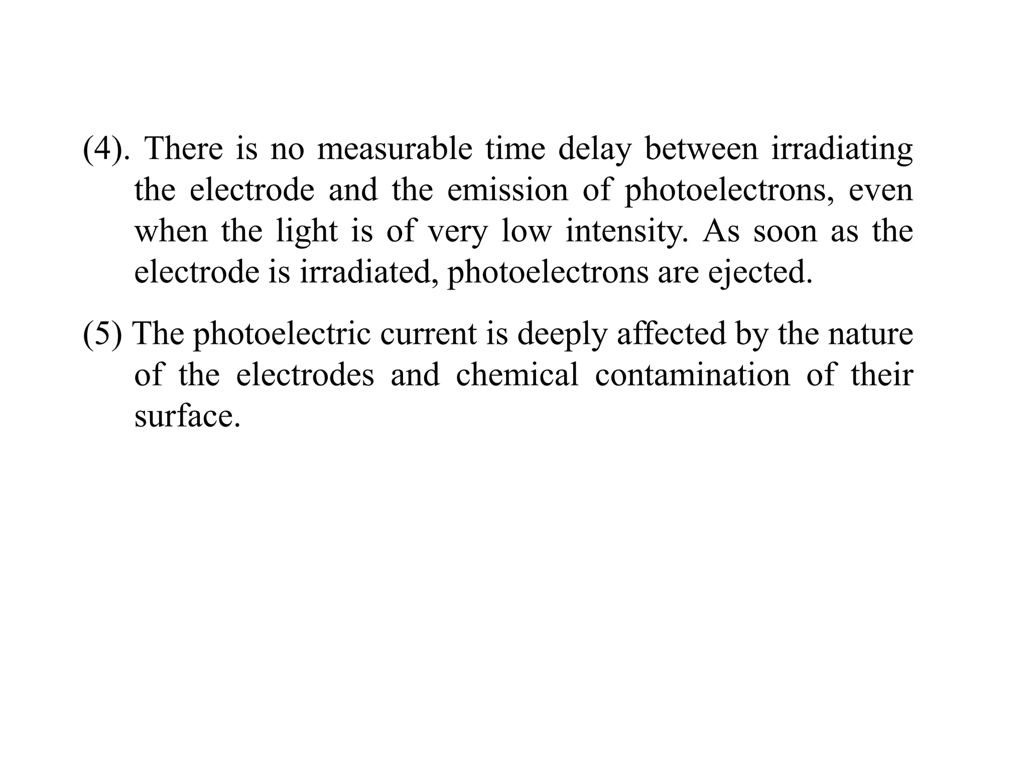 (4). There is no measurable time delay between irradiating
the electrode and the emission of photoelectrons, even
when the light is of very low intensity. As soon as the
electrode is irradiated, photoelectrons are ejected.
(5) The photoelectric current is deeply affected by the nature
of the electrodes and chemical contamination of their
surface.
 