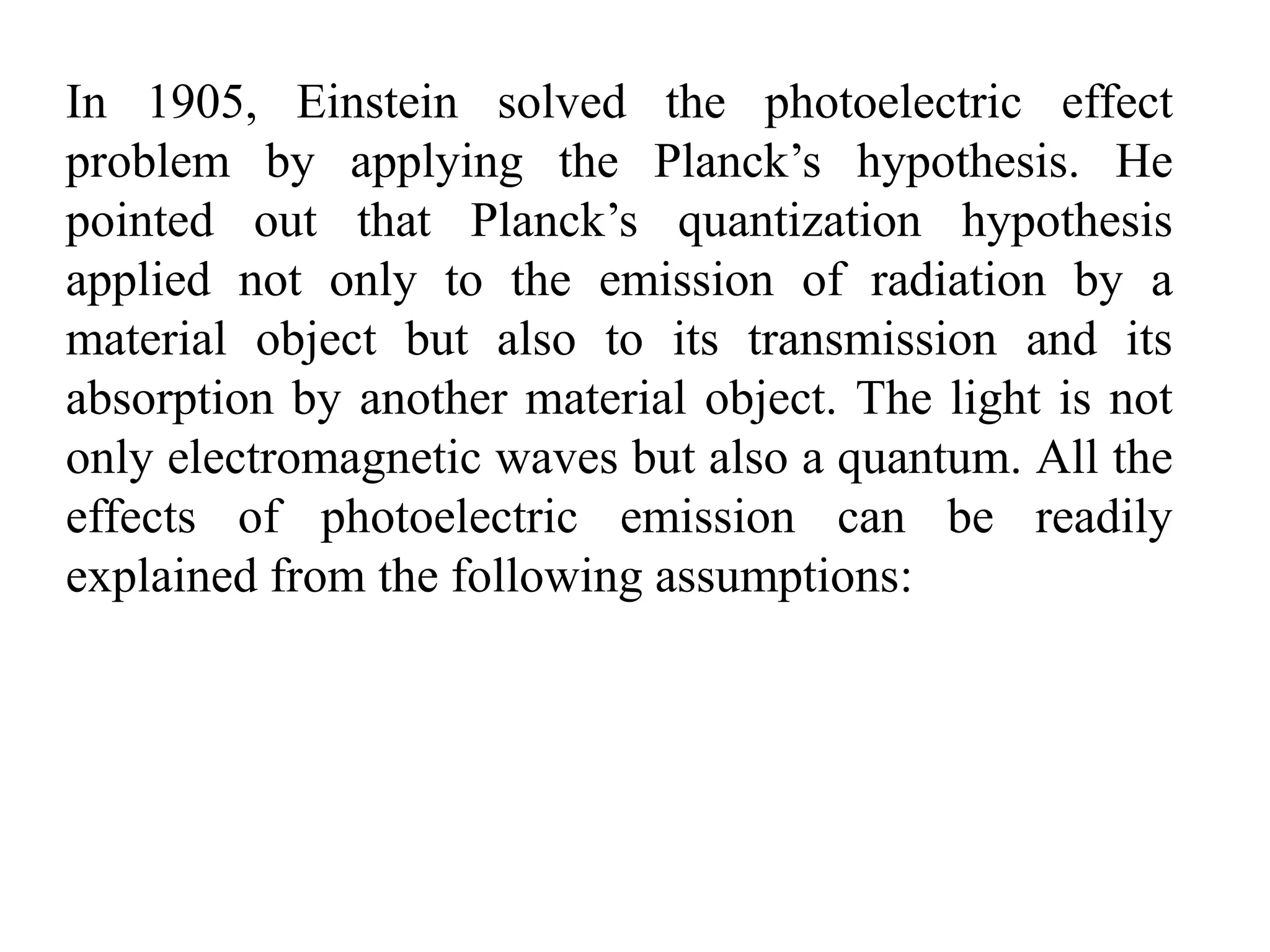 In 1905, Einstein solved the photoelectric effect
problem by applying the Planck’s hypothesis. He
pointed out that Planck’s quantization hypothesis
applied not only to the emission of radiation by a
material object but also to its transmission and its
absorption by another material object. The light is not
only electromagnetic waves but also a quantum. All the
effects of photoelectric emission can be readily
explained from the following assumptions:
 