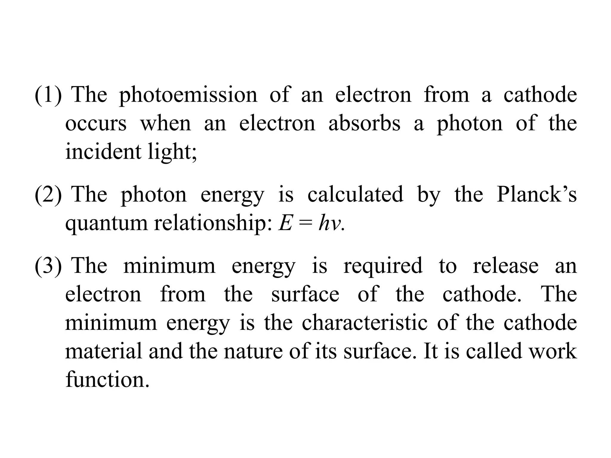 (1) The photoemission of an electron from a cathode
occurs when an electron absorbs a photon of the
incident light;
(2) The photon energy is calculated by the Planck’s
quantum relationship: E = hν.
(3) The minimum energy is required to release an
electron from the surface of the cathode. The
minimum energy is the characteristic of the cathode
material and the nature of its surface. It is called work
function.
 