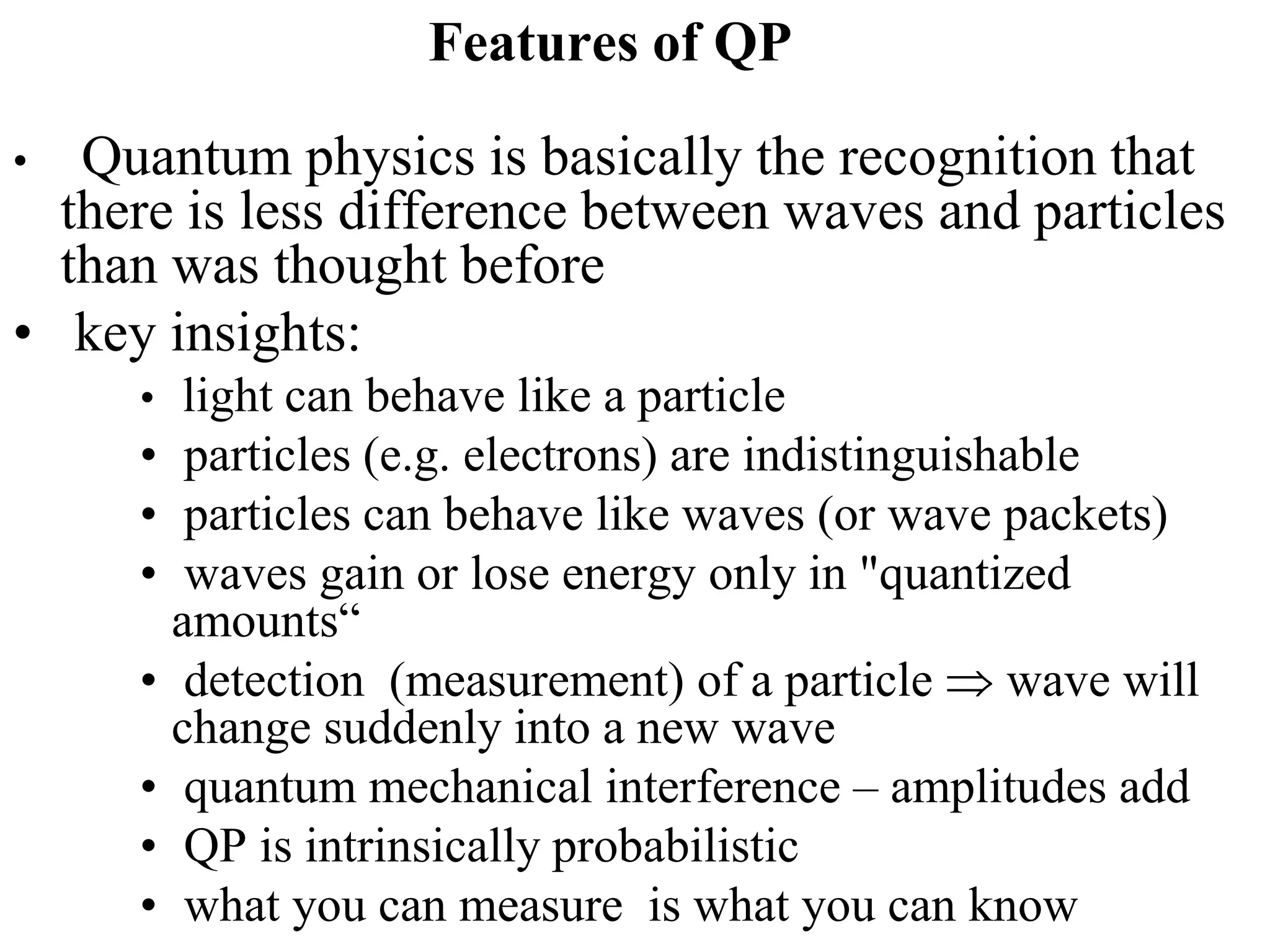 Features of QP
• Quantum physics is basically the recognition that
there is less difference between waves and particles
than was thought before
• key insights:
• light can behave like a particle
• particles (e.g. electrons) are indistinguishable
• particles can behave like waves (or wave packets)
• waves gain or lose energy only in "quantized
amounts“
• detection (measurement) of a particle  wave will
change suddenly into a new wave
• quantum mechanical interference – amplitudes add
• QP is intrinsically probabilistic
• what you can measure is what you can know
 
