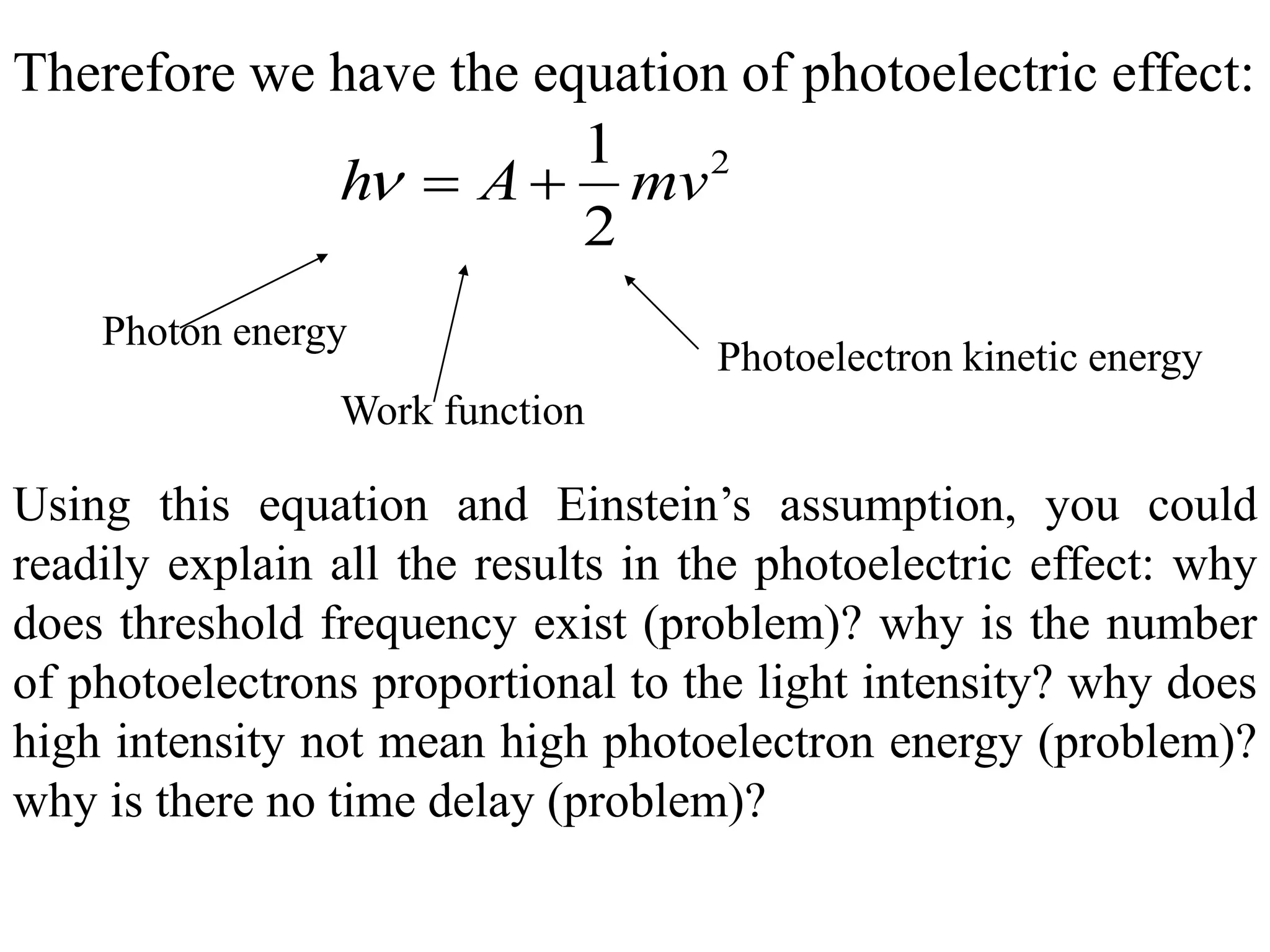 Therefore we have the equation of photoelectric effect:
21
2
 h A mv
Photon energy
Work function
Photoelectron kinetic energy
Using this equation and Einstein’s assumption, you could
readily explain all the results in the photoelectric effect: why
does threshold frequency exist (problem)? why is the number
of photoelectrons proportional to the light intensity? why does
high intensity not mean high photoelectron energy (problem)?
why is there no time delay (problem)?
 