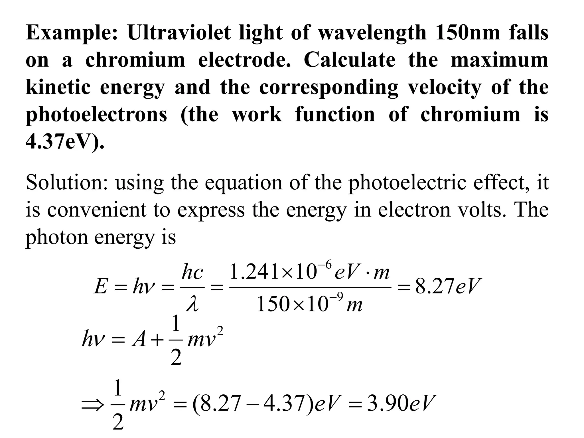 Example: Ultraviolet light of wavelength 150nm falls
on a chromium electrode. Calculate the maximum
kinetic energy and the corresponding velocity of the
photoelectrons (the work function of chromium is
4.37eV).
Solution: using the equation of the photoelectric effect, it
is convenient to express the energy in electron volts. The
photon energy is
6
9
1.241 10
8.27
150 10


 
   

hc eV m
E h eV
m

and
2
2
1
2
1
(8.27 4.37) 3.90
2
 
   
h A mv
mv eV eV

 