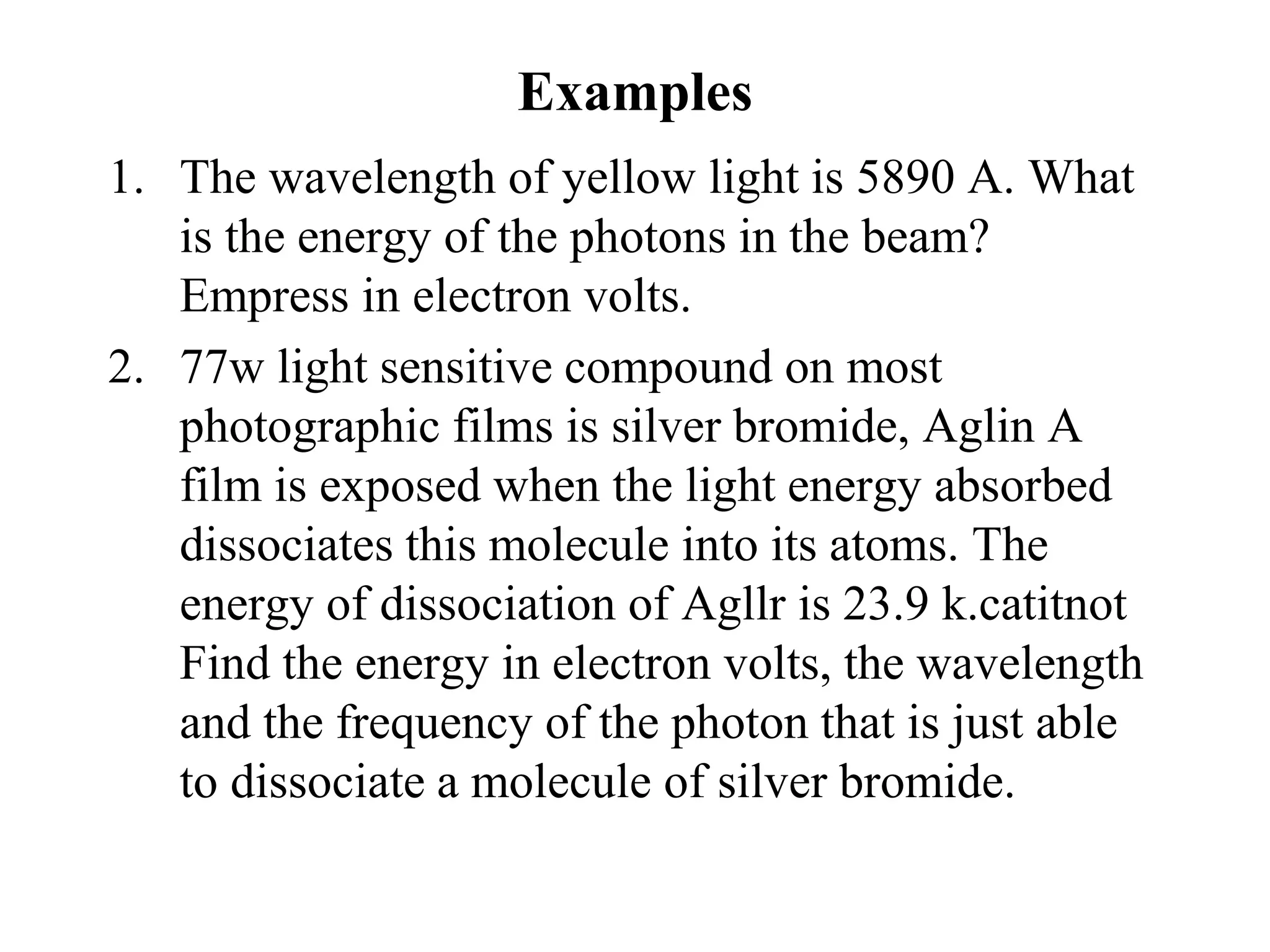 Examples
1. The wavelength of yellow light is 5890 A. What
is the energy of the photons in the beam?
Empress in electron volts.
2. 77w light sensitive compound on most
photographic films is silver bromide, Aglin A
film is exposed when the light energy absorbed
dissociates this molecule into its atoms. The
energy of dissociation of Agllr is 23.9 k.catitnot
Find the energy in electron volts, the wavelength
and the frequency of the photon that is just able
to dissociate a molecule of silver bromide.
 