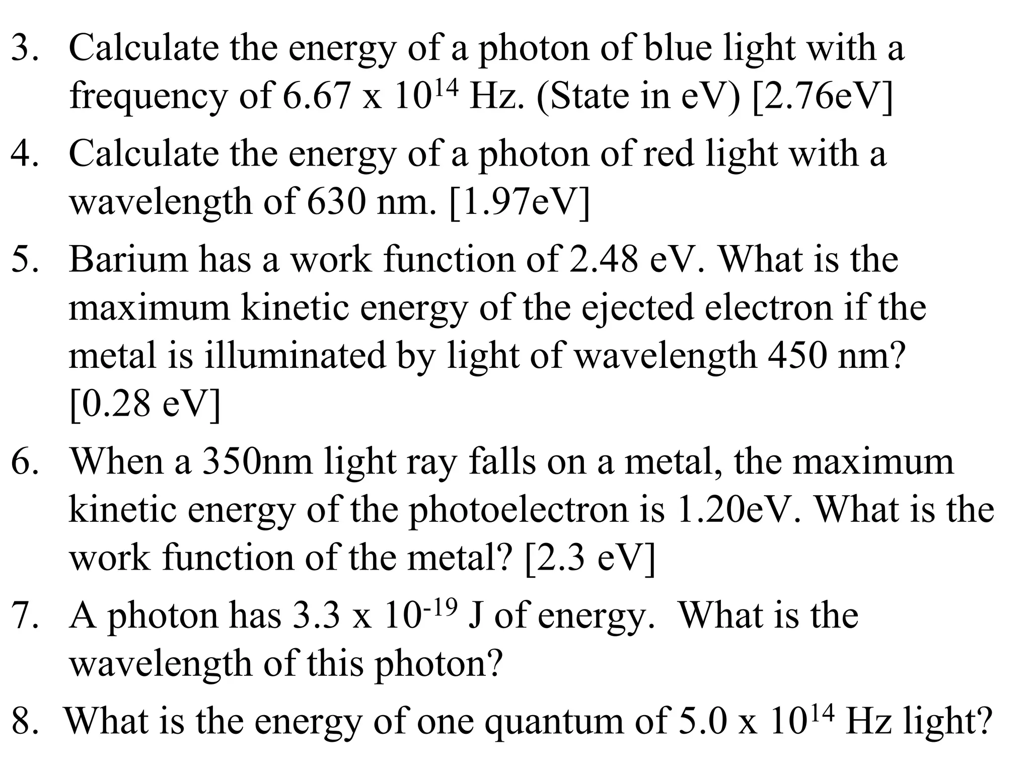 3. Calculate the energy of a photon of blue light with a
frequency of 6.67 x 1014 Hz. (State in eV) [2.76eV]
4. Calculate the energy of a photon of red light with a
wavelength of 630 nm. [1.97eV]
5. Barium has a work function of 2.48 eV. What is the
maximum kinetic energy of the ejected electron if the
metal is illuminated by light of wavelength 450 nm?
[0.28 eV]
6. When a 350nm light ray falls on a metal, the maximum
kinetic energy of the photoelectron is 1.20eV. What is the
work function of the metal? [2.3 eV]
7. A photon has 3.3 x 10-19 J of energy. What is the
wavelength of this photon?
8. What is the energy of one quantum of 5.0 x 1014 Hz light?
 