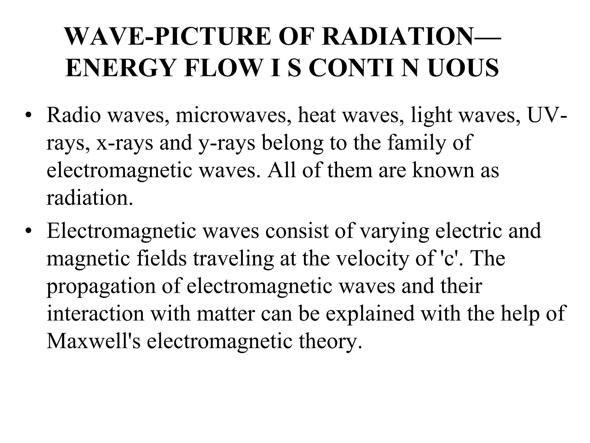 WAVE-PICTURE OF RADIATION—
ENERGY FLOW I S CONTI N UOUS
• Radio waves, microwaves, heat waves, light waves, UV-
rays, x-rays and y-rays belong to the family of
electromagnetic waves. All of them are known as
radiation.
• Electromagnetic waves consist of varying electric and
magnetic fields traveling at the velocity of 'c'. The
propagation of electromagnetic waves and their
interaction with matter can be explained with the help of
Maxwell's electromagnetic theory.
 