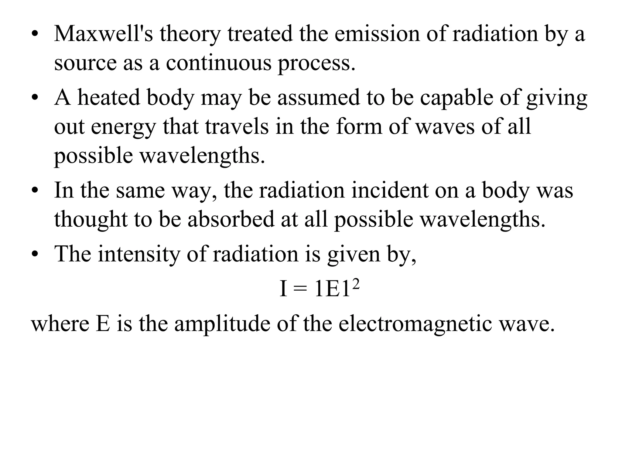 • Maxwell's theory treated the emission of radiation by a
source as a continuous process.
• A heated body may be assumed to be capable of giving
out energy that travels in the form of waves of all
possible wavelengths.
• In the same way, the radiation incident on a body was
thought to be absorbed at all possible wavelengths.
• The intensity of radiation is given by,
I = 1E12
where E is the amplitude of the electromagnetic wave.
 