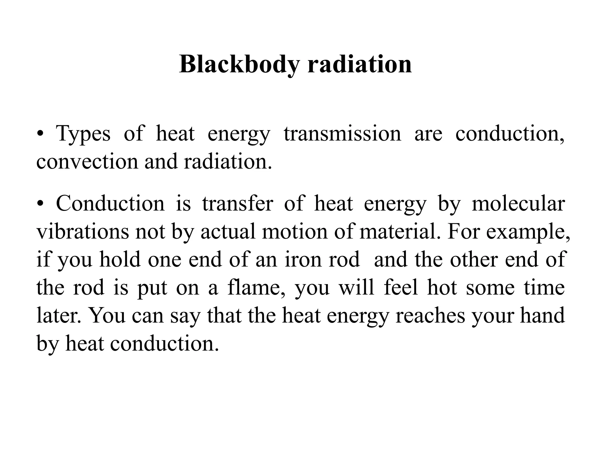 Blackbody radiation
• Types of heat energy transmission are conduction,
convection and radiation.
• Conduction is transfer of heat energy by molecular
vibrations not by actual motion of material. For example,
if you hold one end of an iron rod and the other end of
the rod is put on a flame, you will feel hot some time
later. You can say that the heat energy reaches your hand
by heat conduction.
 