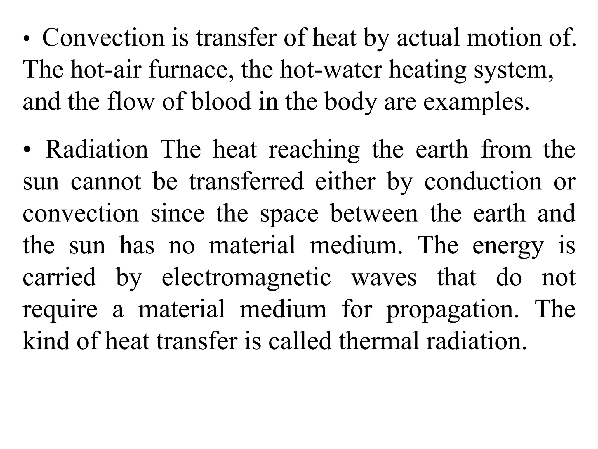 • Convection is transfer of heat by actual motion of.
The hot-air furnace, the hot-water heating system,
and the flow of blood in the body are examples.
• Radiation The heat reaching the earth from the
sun cannot be transferred either by conduction or
convection since the space between the earth and
the sun has no material medium. The energy is
carried by electromagnetic waves that do not
require a material medium for propagation. The
kind of heat transfer is called thermal radiation.
 