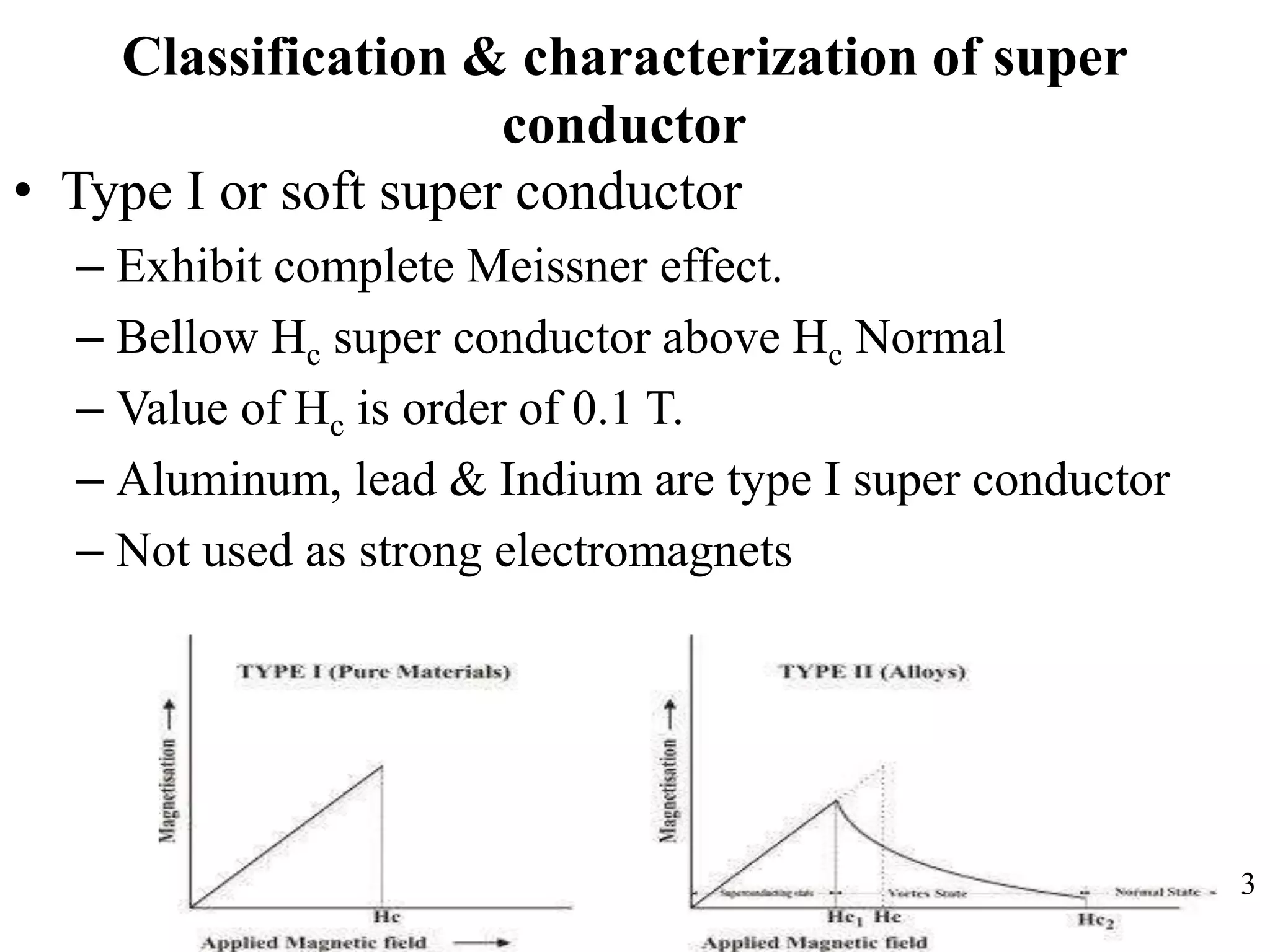 Classification & characterization of super
conductor
• Type I or soft super conductor
– Exhibit complete Meissner effect.
– Bellow Hc super conductor above Hc Normal
– Value of Hc is order of 0.1 T.
– Aluminum, lead & Indium are type I super conductor
– Not used as strong electromagnets
3
 