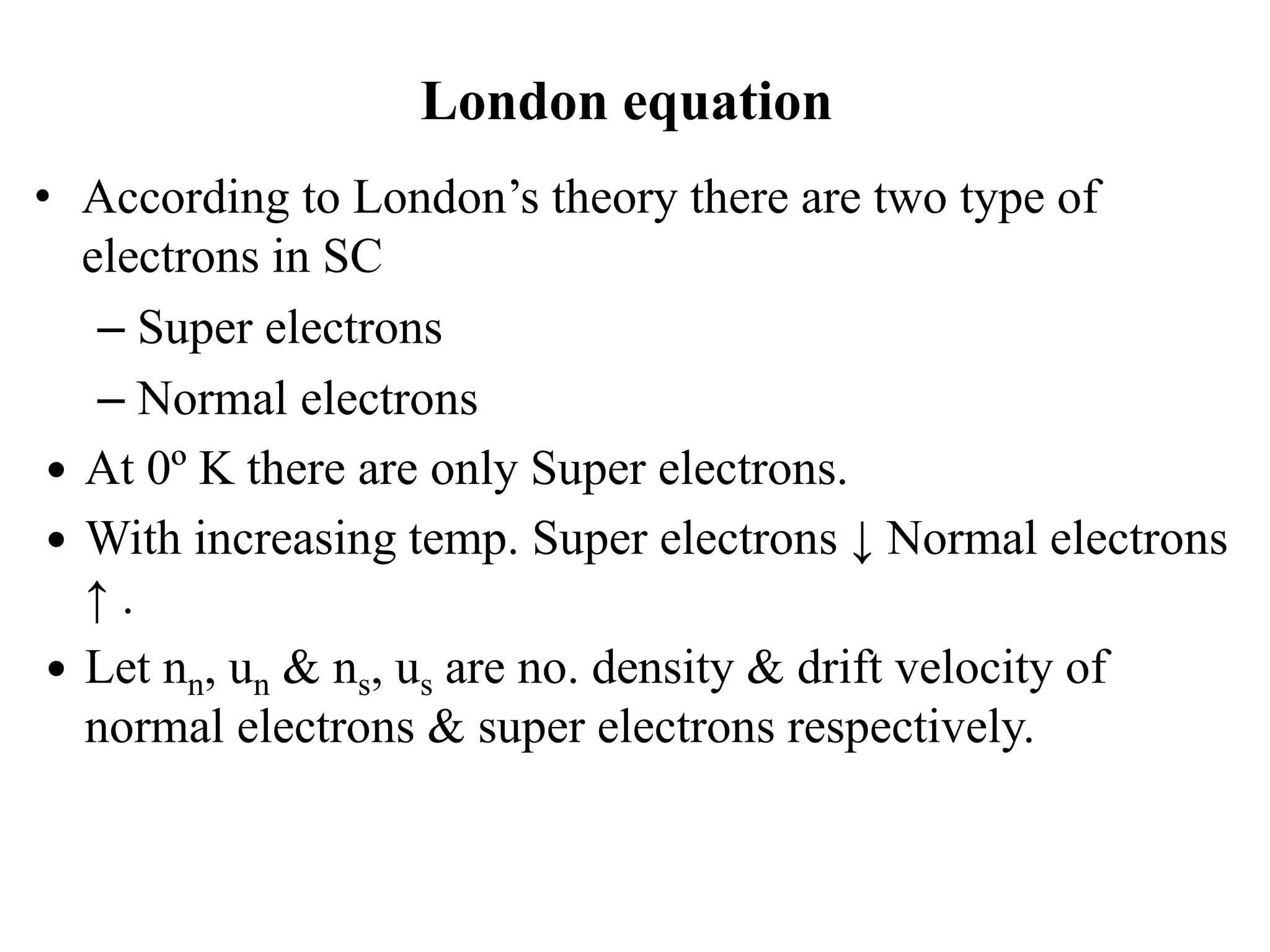 London equation
• According to London’s theory there are two type of
electrons in SC
– Super electrons
– Normal electrons
 At 0º K there are only Super electrons.
 With increasing temp. Super electrons ↓ Normal electrons
↑ .
 Let nn, un & ns, us are no. density & drift velocity of
normal electrons & super electrons respectively.
 