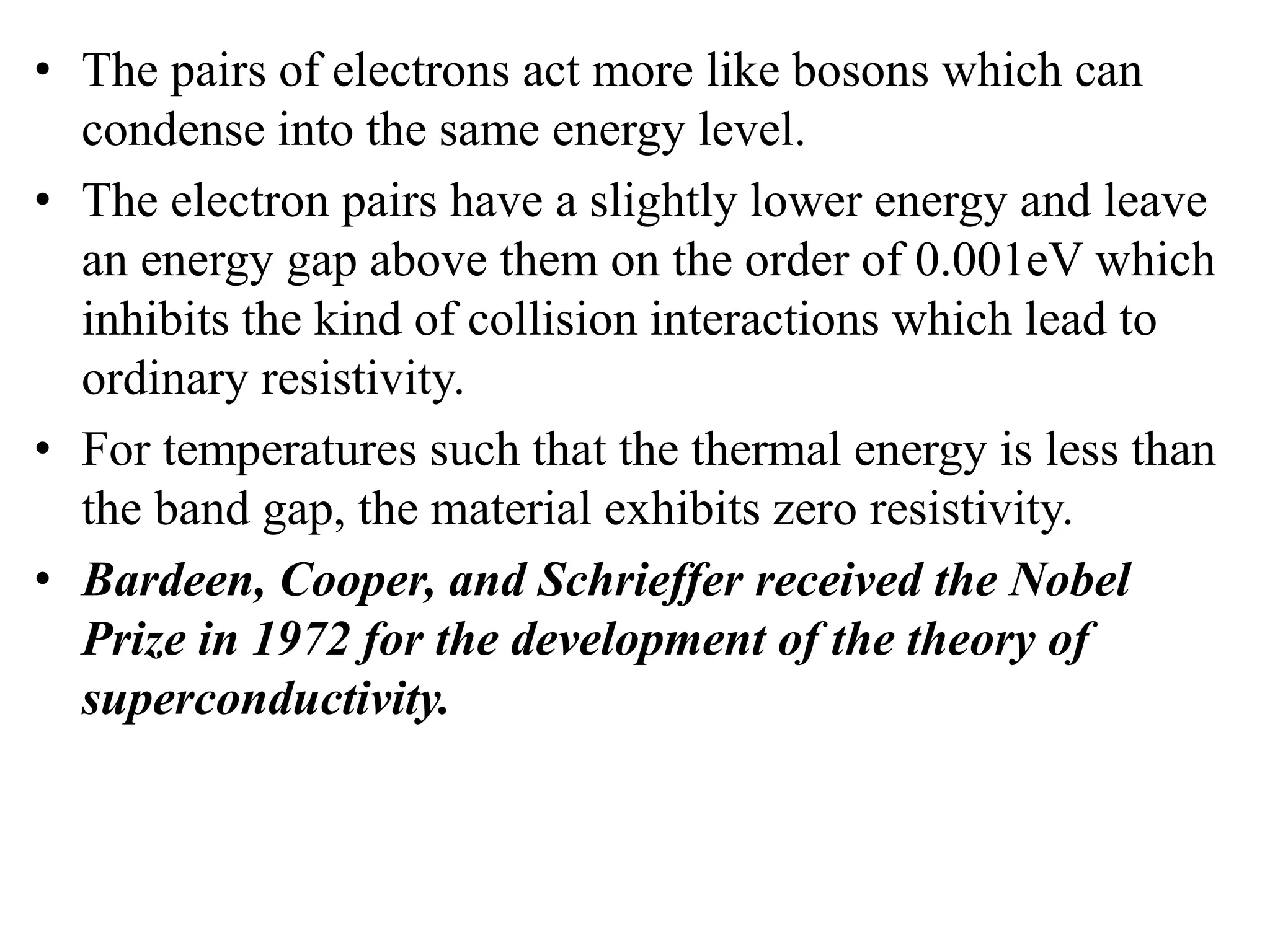 • The pairs of electrons act more like bosons which can
condense into the same energy level.
• The electron pairs have a slightly lower energy and leave
an energy gap above them on the order of 0.001eV which
inhibits the kind of collision interactions which lead to
ordinary resistivity.
• For temperatures such that the thermal energy is less than
the band gap, the material exhibits zero resistivity.
• Bardeen, Cooper, and Schrieffer received the Nobel
Prize in 1972 for the development of the theory of
superconductivity.
 