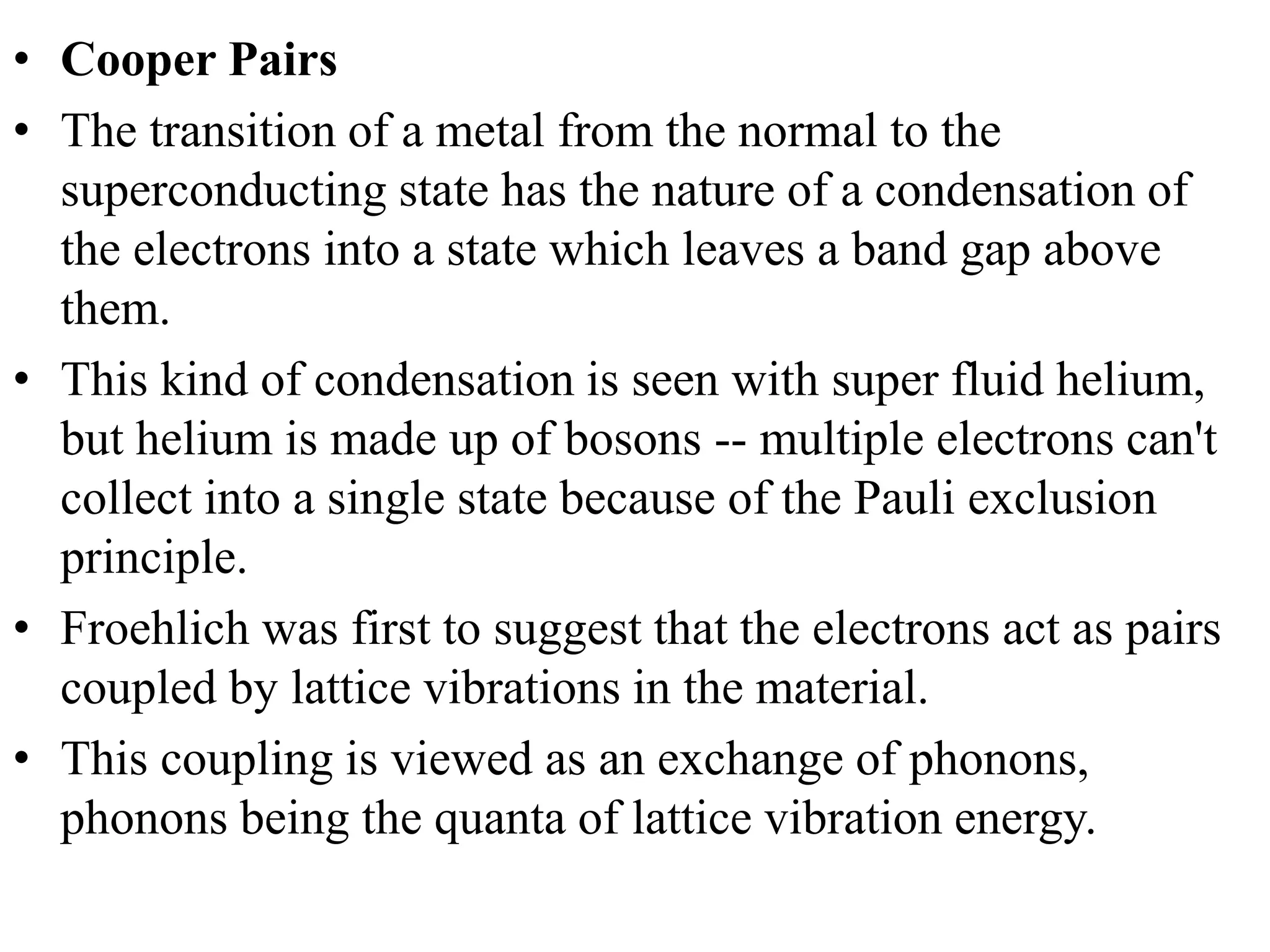 • Cooper Pairs
• The transition of a metal from the normal to the
superconducting state has the nature of a condensation of
the electrons into a state which leaves a band gap above
them.
• This kind of condensation is seen with super fluid helium,
but helium is made up of bosons -- multiple electrons can't
collect into a single state because of the Pauli exclusion
principle.
• Froehlich was first to suggest that the electrons act as pairs
coupled by lattice vibrations in the material.
• This coupling is viewed as an exchange of phonons,
phonons being the quanta of lattice vibration energy.
 