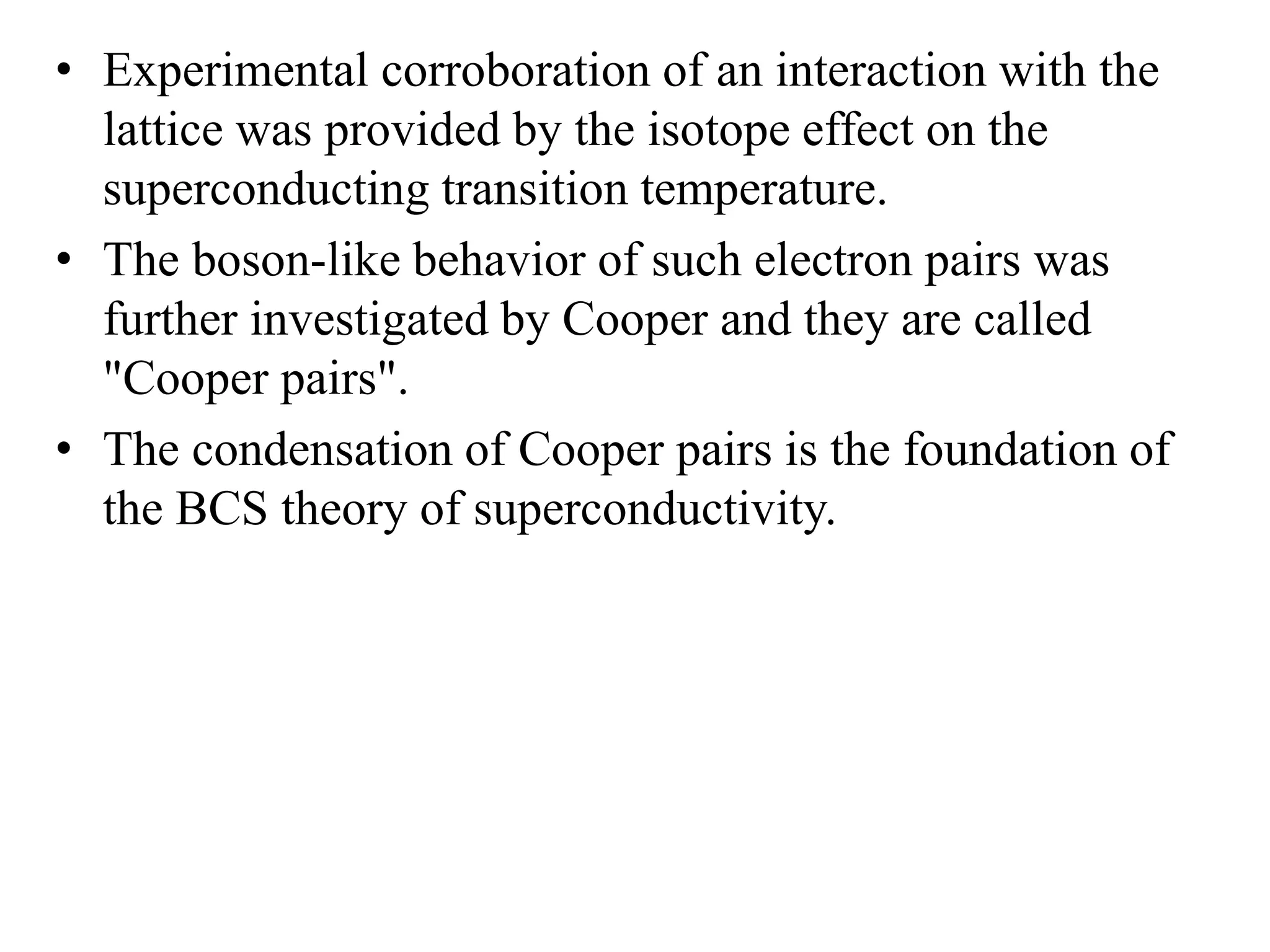 • Experimental corroboration of an interaction with the
lattice was provided by the isotope effect on the
superconducting transition temperature.
• The boson-like behavior of such electron pairs was
further investigated by Cooper and they are called
"Cooper pairs".
• The condensation of Cooper pairs is the foundation of
the BCS theory of superconductivity.
 