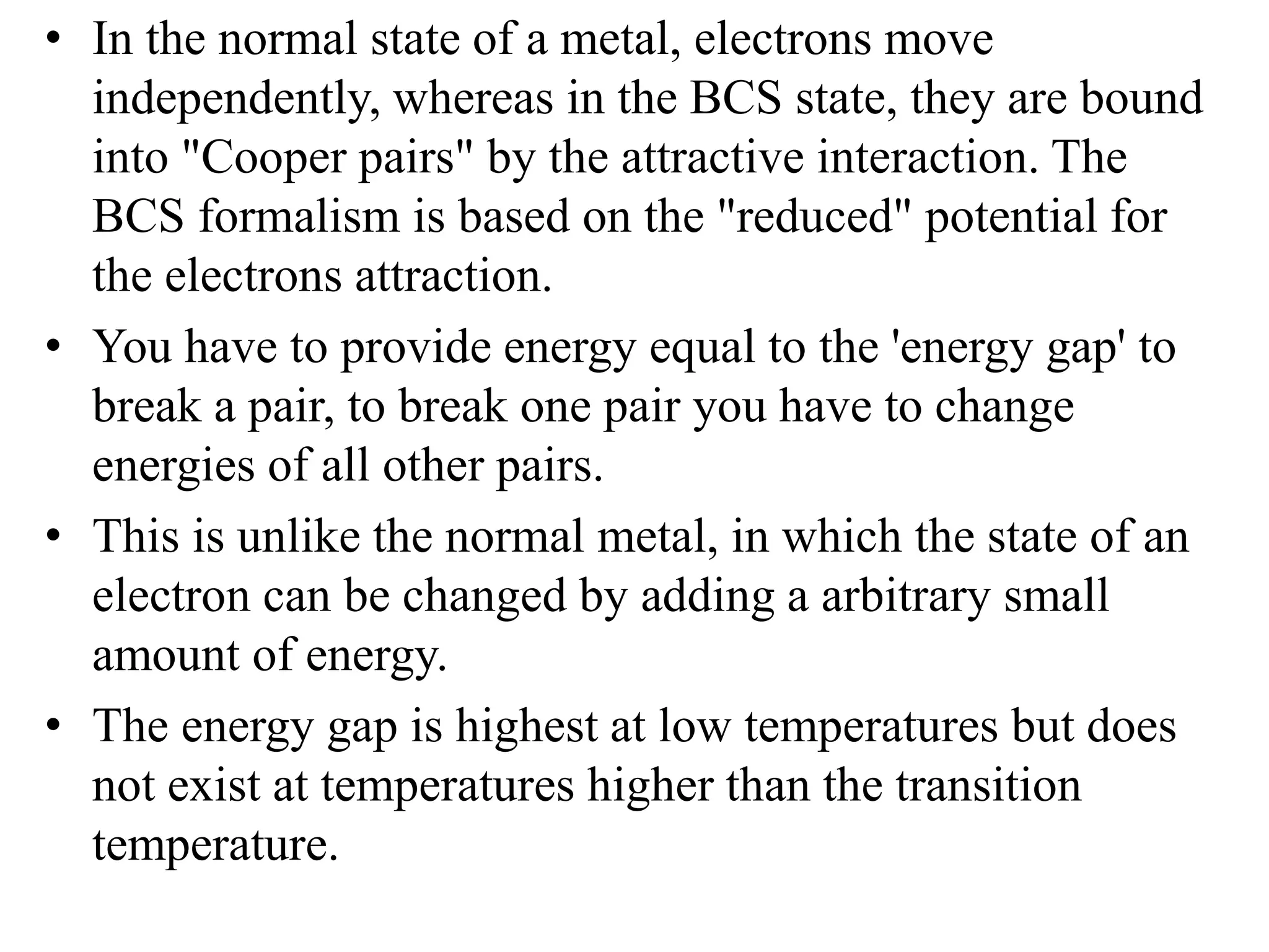 • In the normal state of a metal, electrons move
independently, whereas in the BCS state, they are bound
into "Cooper pairs" by the attractive interaction. The
BCS formalism is based on the "reduced" potential for
the electrons attraction.
• You have to provide energy equal to the 'energy gap' to
break a pair, to break one pair you have to change
energies of all other pairs.
• This is unlike the normal metal, in which the state of an
electron can be changed by adding a arbitrary small
amount of energy.
• The energy gap is highest at low temperatures but does
not exist at temperatures higher than the transition
temperature.
 