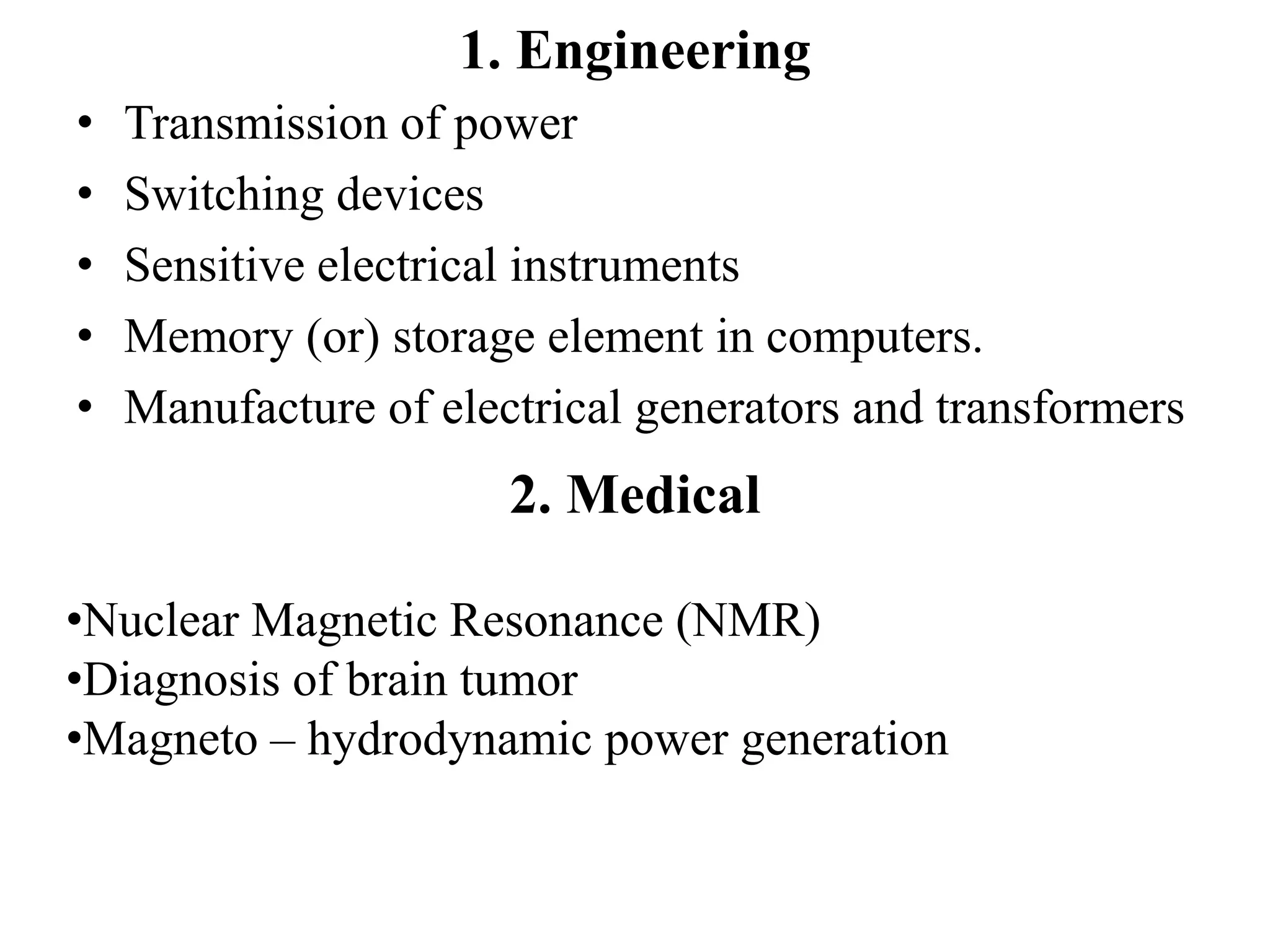 1. Engineering
• Transmission of power
• Switching devices
• Sensitive electrical instruments
• Memory (or) storage element in computers.
• Manufacture of electrical generators and transformers
2. Medical
•Nuclear Magnetic Resonance (NMR)
•Diagnosis of brain tumor
•Magneto – hydrodynamic power generation
 