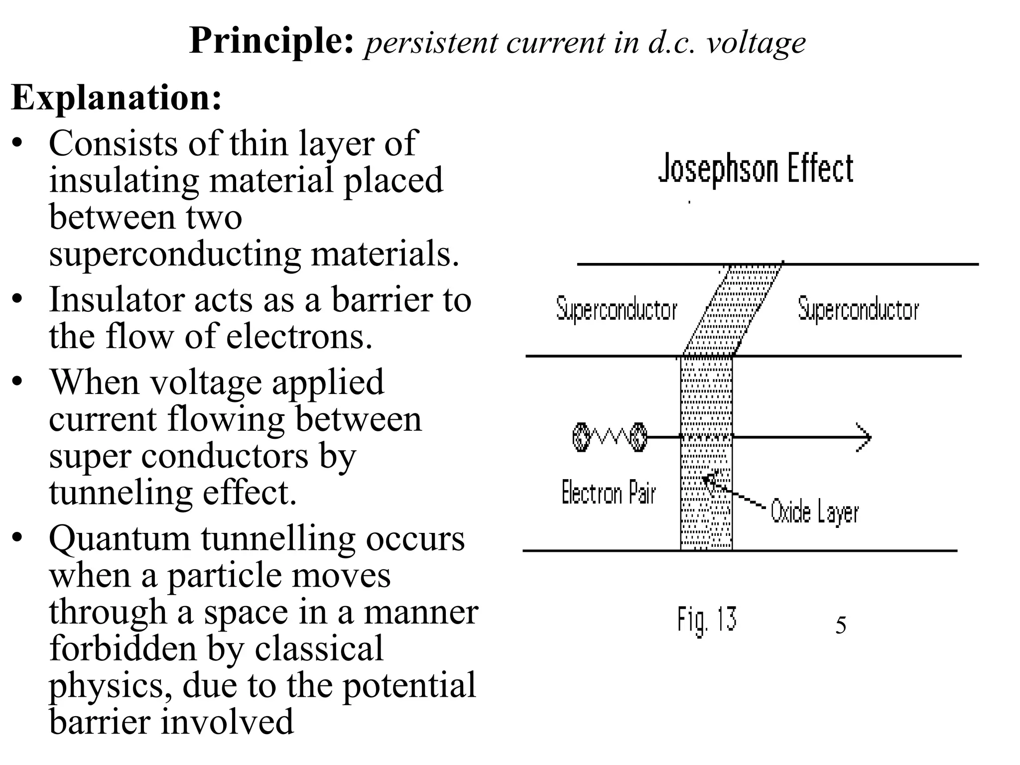 Principle: persistent current in d.c. voltage
Explanation:
• Consists of thin layer of
insulating material placed
between two
superconducting materials.
• Insulator acts as a barrier to
the flow of electrons.
• When voltage applied
current flowing between
super conductors by
tunneling effect.
• Quantum tunnelling occurs
when a particle moves
through a space in a manner
forbidden by classical
physics, due to the potential
barrier involved
5
 