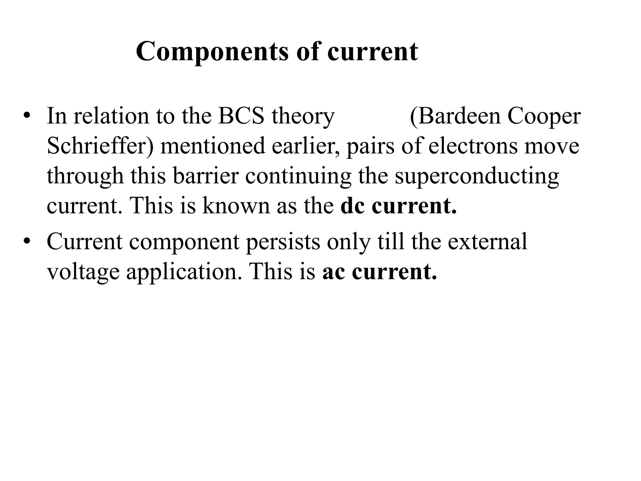 Components of current
• In relation to the BCS theory (Bardeen Cooper
Schrieffer) mentioned earlier, pairs of electrons move
through this barrier continuing the superconducting
current. This is known as the dc current.
• Current component persists only till the external
voltage application. This is ac current.
 