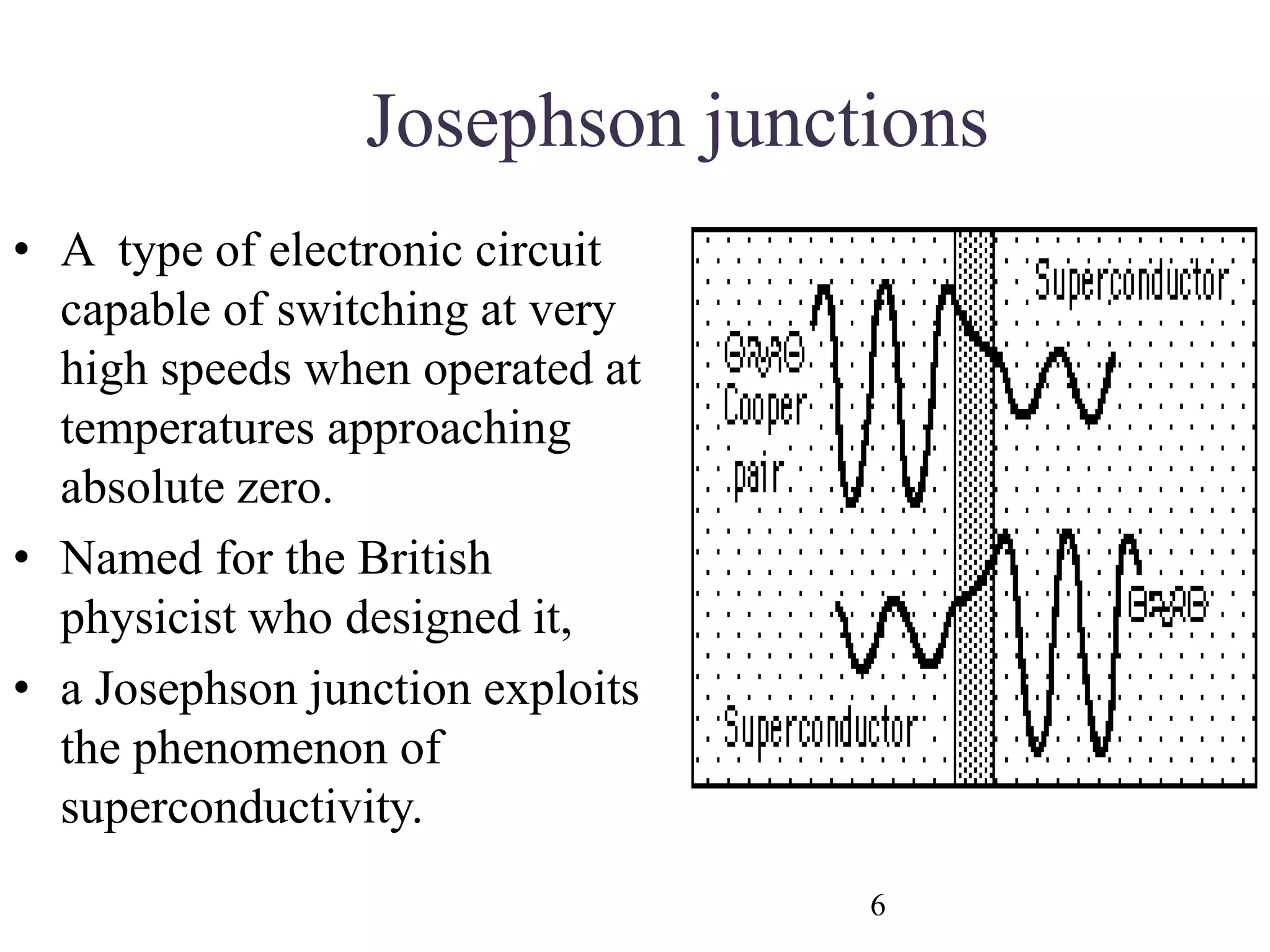 Josephson junctions
• A type of electronic circuit
capable of switching at very
high speeds when operated at
temperatures approaching
absolute zero.
• Named for the British
physicist who designed it,
• a Josephson junction exploits
the phenomenon of
superconductivity.
6
 