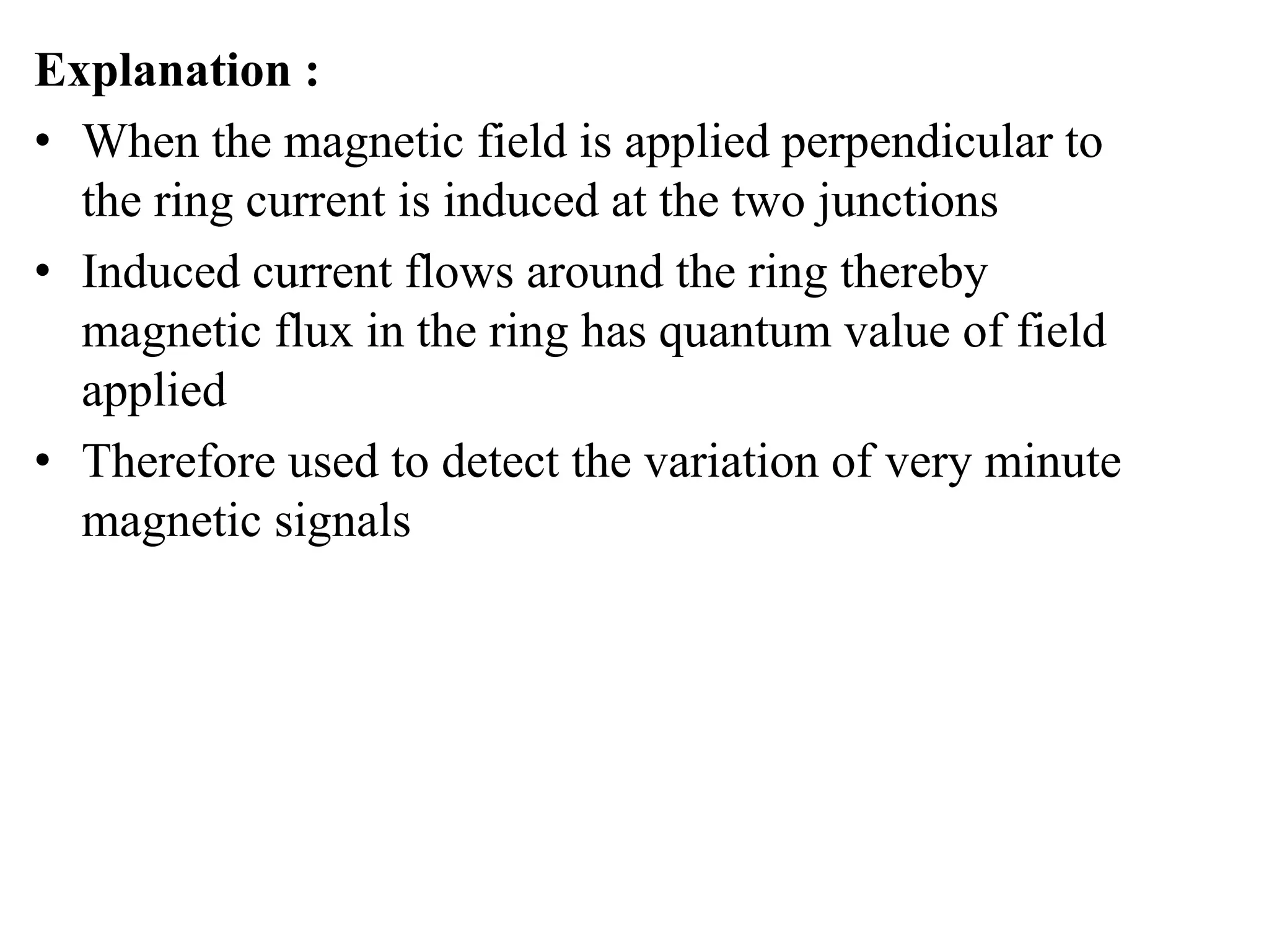 Explanation :
• When the magnetic field is applied perpendicular to
the ring current is induced at the two junctions
• Induced current flows around the ring thereby
magnetic flux in the ring has quantum value of field
applied
• Therefore used to detect the variation of very minute
magnetic signals
 