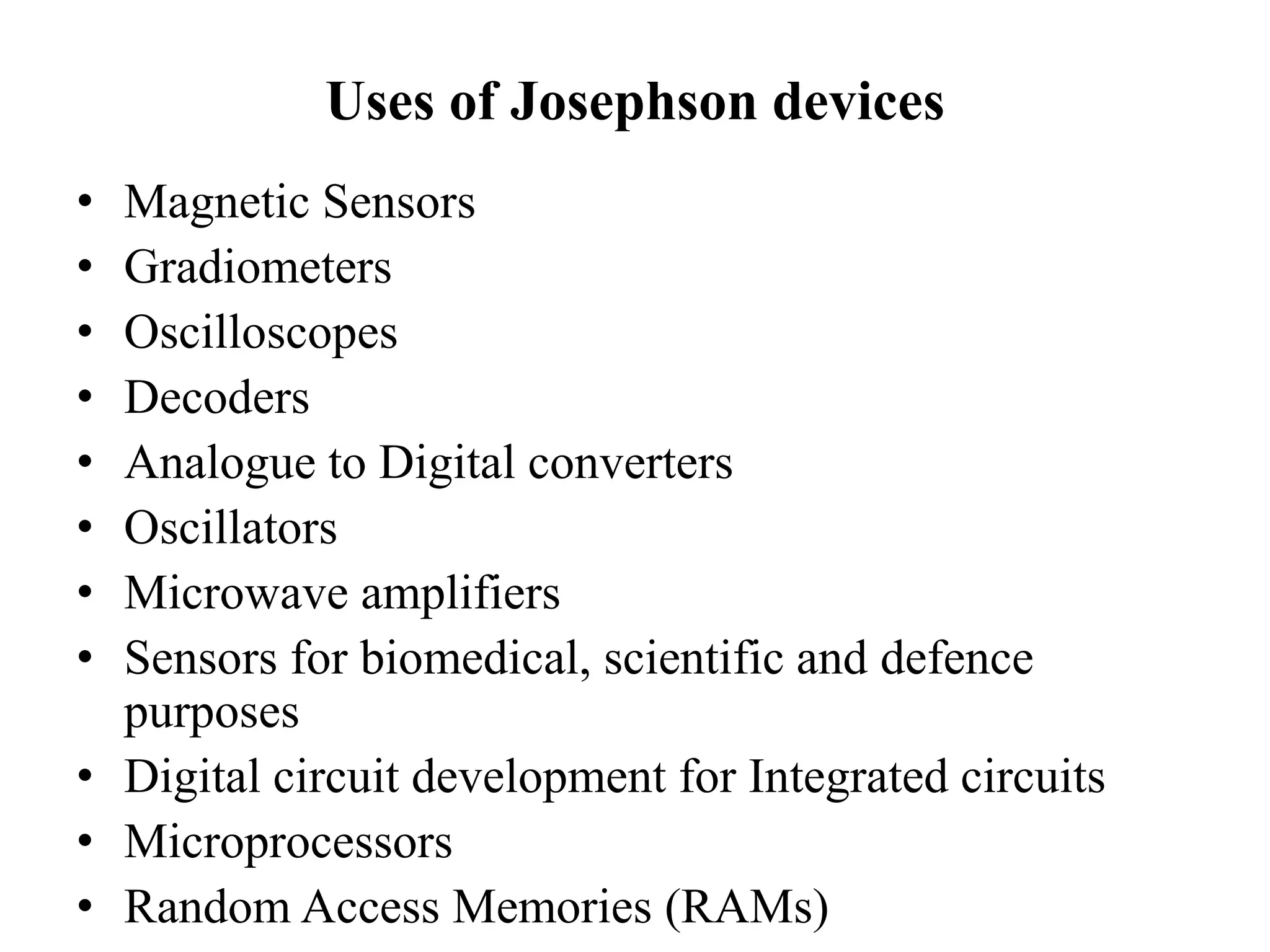 Uses of Josephson devices
• Magnetic Sensors
• Gradiometers
• Oscilloscopes
• Decoders
• Analogue to Digital converters
• Oscillators
• Microwave amplifiers
• Sensors for biomedical, scientific and defence
purposes
• Digital circuit development for Integrated circuits
• Microprocessors
• Random Access Memories (RAMs)
 
