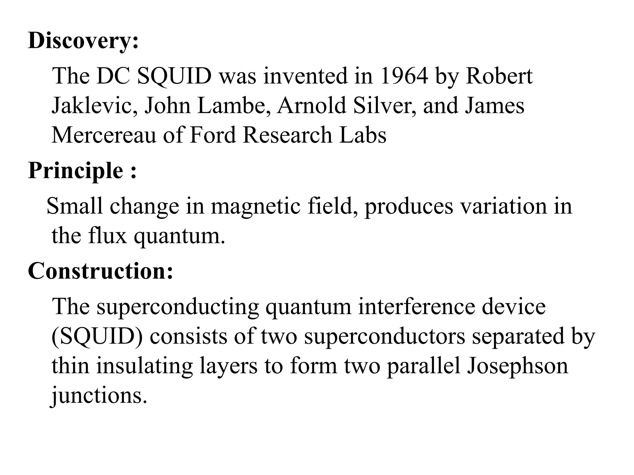 Discovery:
The DC SQUID was invented in 1964 by Robert
Jaklevic, John Lambe, Arnold Silver, and James
Mercereau of Ford Research Labs
Principle :
Small change in magnetic field, produces variation in
the flux quantum.
Construction:
The superconducting quantum interference device
(SQUID) consists of two superconductors separated by
thin insulating layers to form two parallel Josephson
junctions.
 