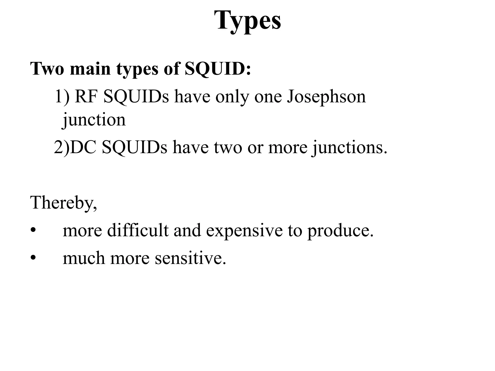 Types
Two main types of SQUID:
1) RF SQUIDs have only one Josephson
junction
2)DC SQUIDs have two or more junctions.
Thereby,
• more difficult and expensive to produce.
• much more sensitive.
 