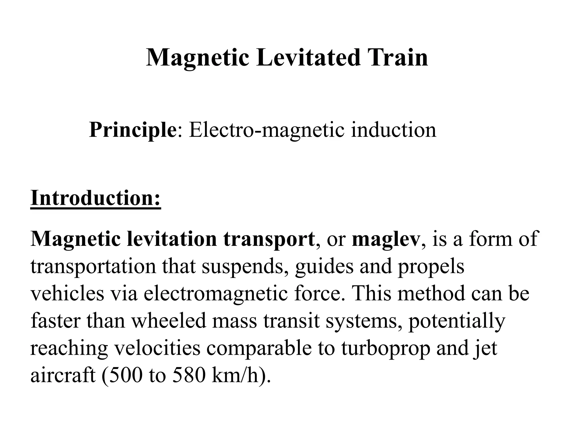 Magnetic Levitated Train
Principle: Electro-magnetic induction
Introduction:
Magnetic levitation transport, or maglev, is a form of
transportation that suspends, guides and propels
vehicles via electromagnetic force. This method can be
faster than wheeled mass transit systems, potentially
reaching velocities comparable to turboprop and jet
aircraft (500 to 580 km/h).
 