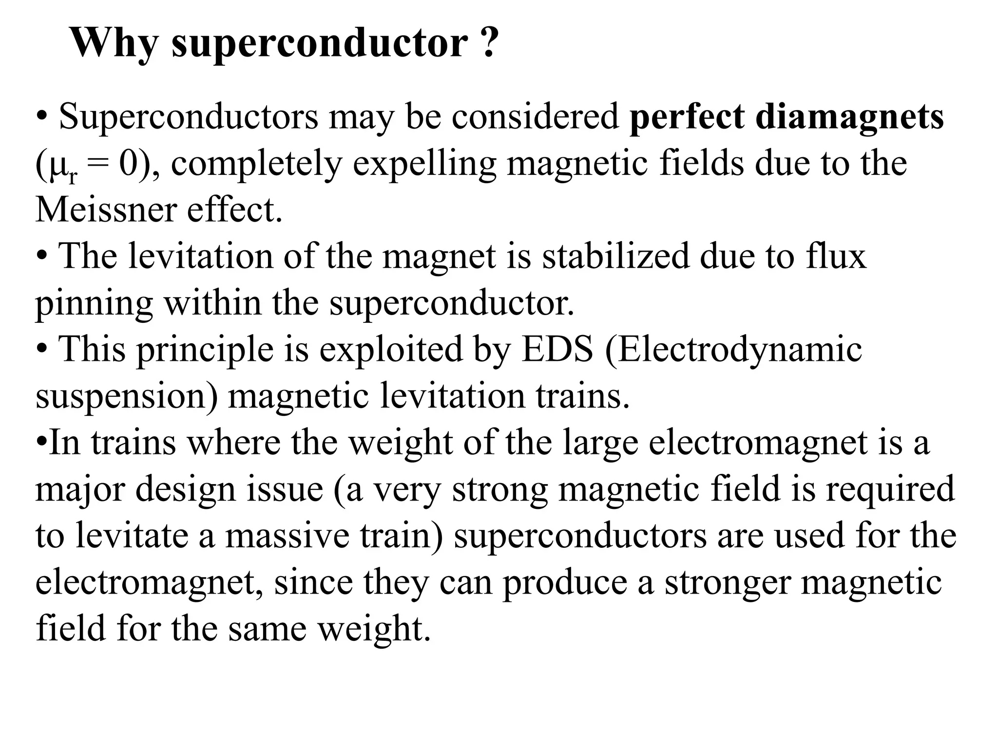 • Superconductors may be considered perfect diamagnets
(μr = 0), completely expelling magnetic fields due to the
Meissner effect.
• The levitation of the magnet is stabilized due to flux
pinning within the superconductor.
• This principle is exploited by EDS (Electrodynamic
suspension) magnetic levitation trains.
•In trains where the weight of the large electromagnet is a
major design issue (a very strong magnetic field is required
to levitate a massive train) superconductors are used for the
electromagnet, since they can produce a stronger magnetic
field for the same weight.
Why superconductor ?
 