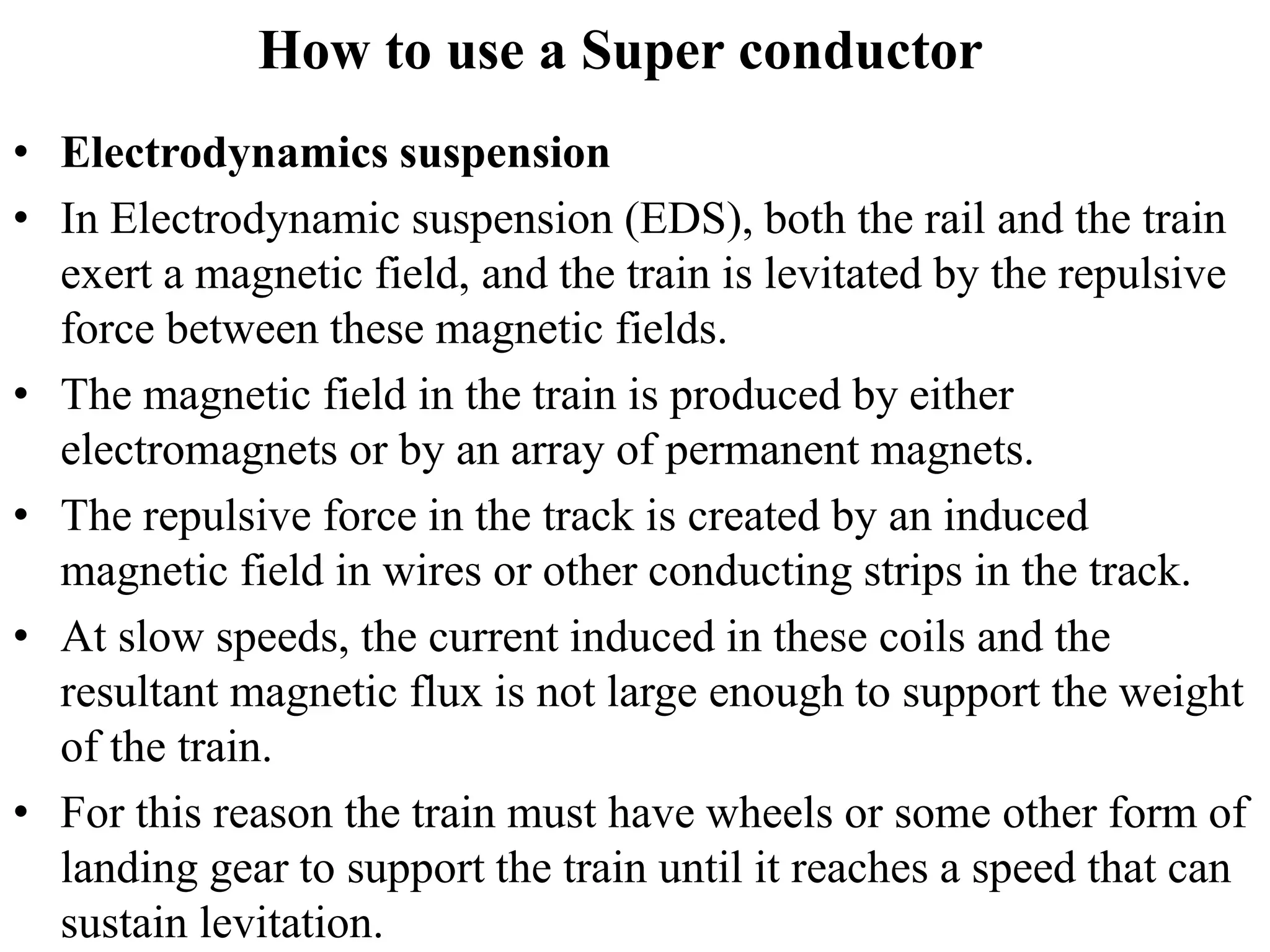 How to use a Super conductor
• Electrodynamics suspension
• In Electrodynamic suspension (EDS), both the rail and the train
exert a magnetic field, and the train is levitated by the repulsive
force between these magnetic fields.
• The magnetic field in the train is produced by either
electromagnets or by an array of permanent magnets.
• The repulsive force in the track is created by an induced
magnetic field in wires or other conducting strips in the track.
• At slow speeds, the current induced in these coils and the
resultant magnetic flux is not large enough to support the weight
of the train.
• For this reason the train must have wheels or some other form of
landing gear to support the train until it reaches a speed that can
sustain levitation.
 