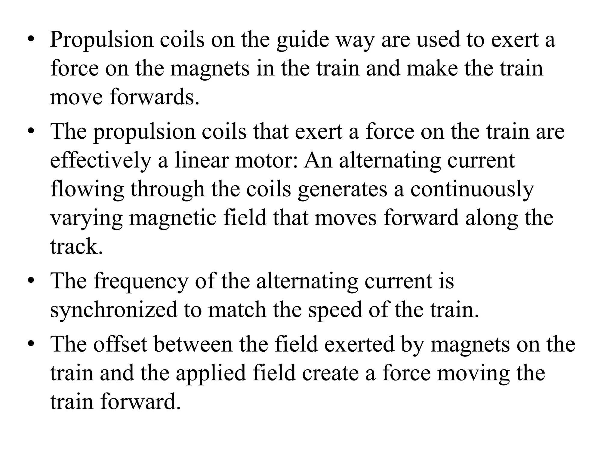 • Propulsion coils on the guide way are used to exert a
force on the magnets in the train and make the train
move forwards.
• The propulsion coils that exert a force on the train are
effectively a linear motor: An alternating current
flowing through the coils generates a continuously
varying magnetic field that moves forward along the
track.
• The frequency of the alternating current is
synchronized to match the speed of the train.
• The offset between the field exerted by magnets on the
train and the applied field create a force moving the
train forward.
 