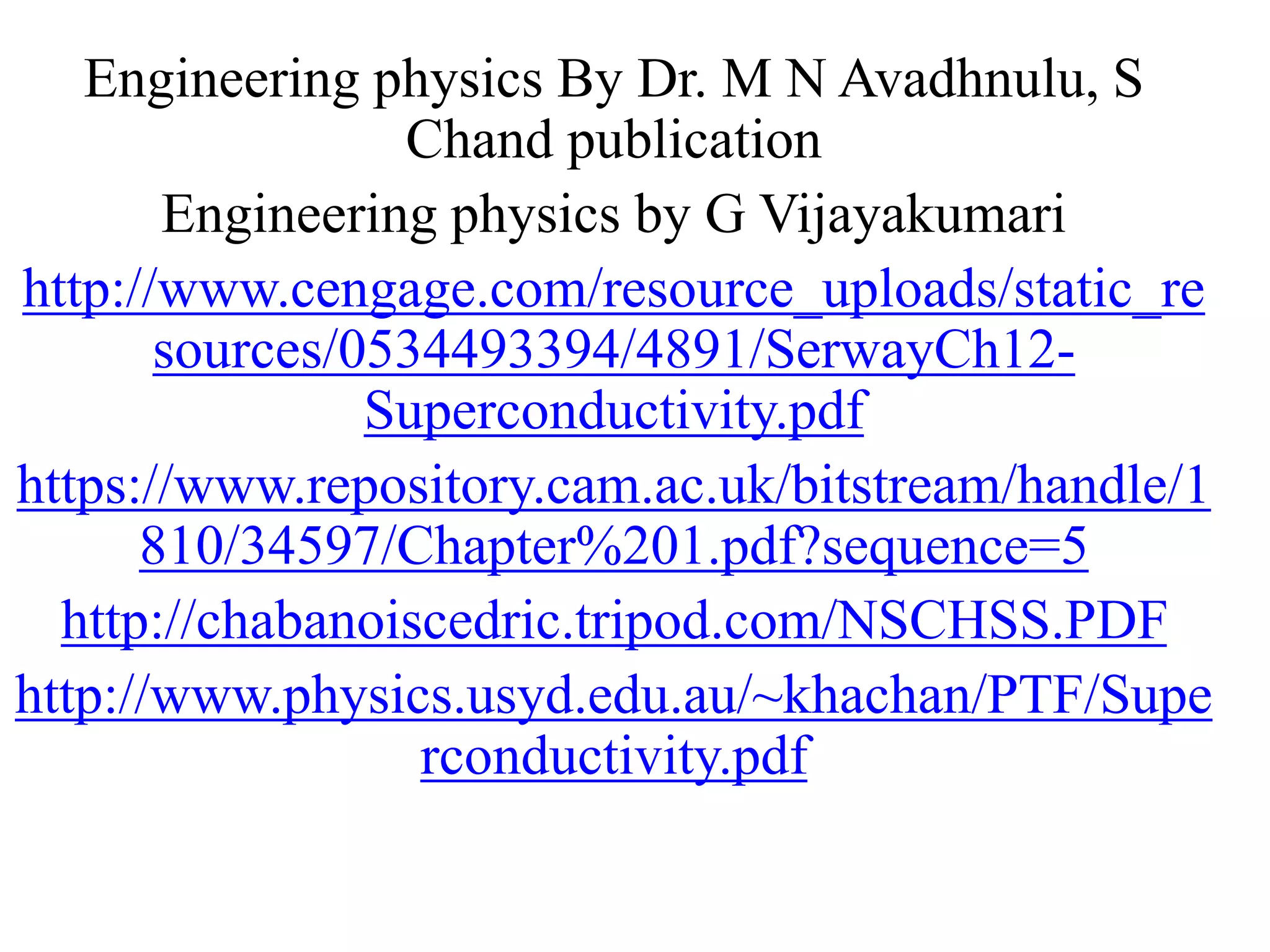 Engineering physics By Dr. M N Avadhnulu, S
Chand publication
Engineering physics by G Vijayakumari
http://www.cengage.com/resource_uploads/static_re
sources/0534493394/4891/SerwayCh12-
Superconductivity.pdf
https://www.repository.cam.ac.uk/bitstream/handle/1
810/34597/Chapter%201.pdf?sequence=5
http://chabanoiscedric.tripod.com/NSCHSS.PDF
http://www.physics.usyd.edu.au/~khachan/PTF/Supe
rconductivity.pdf
 