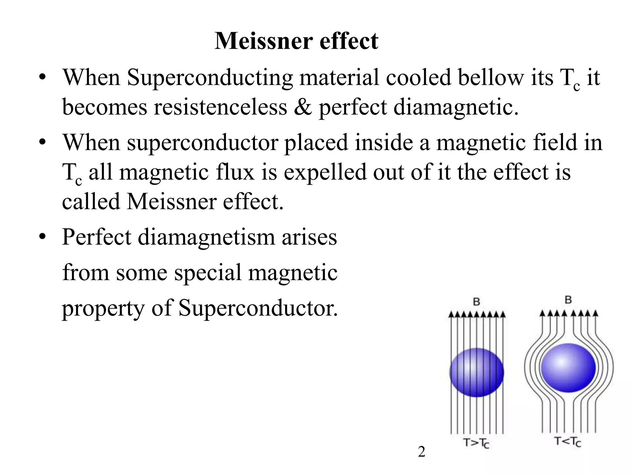 Meissner effect
• When Superconducting material cooled bellow its Tc it
becomes resistenceless & perfect diamagnetic.
• When superconductor placed inside a magnetic field in
Tc all magnetic flux is expelled out of it the effect is
called Meissner effect.
• Perfect diamagnetism arises
from some special magnetic
property of Superconductor.
2
 