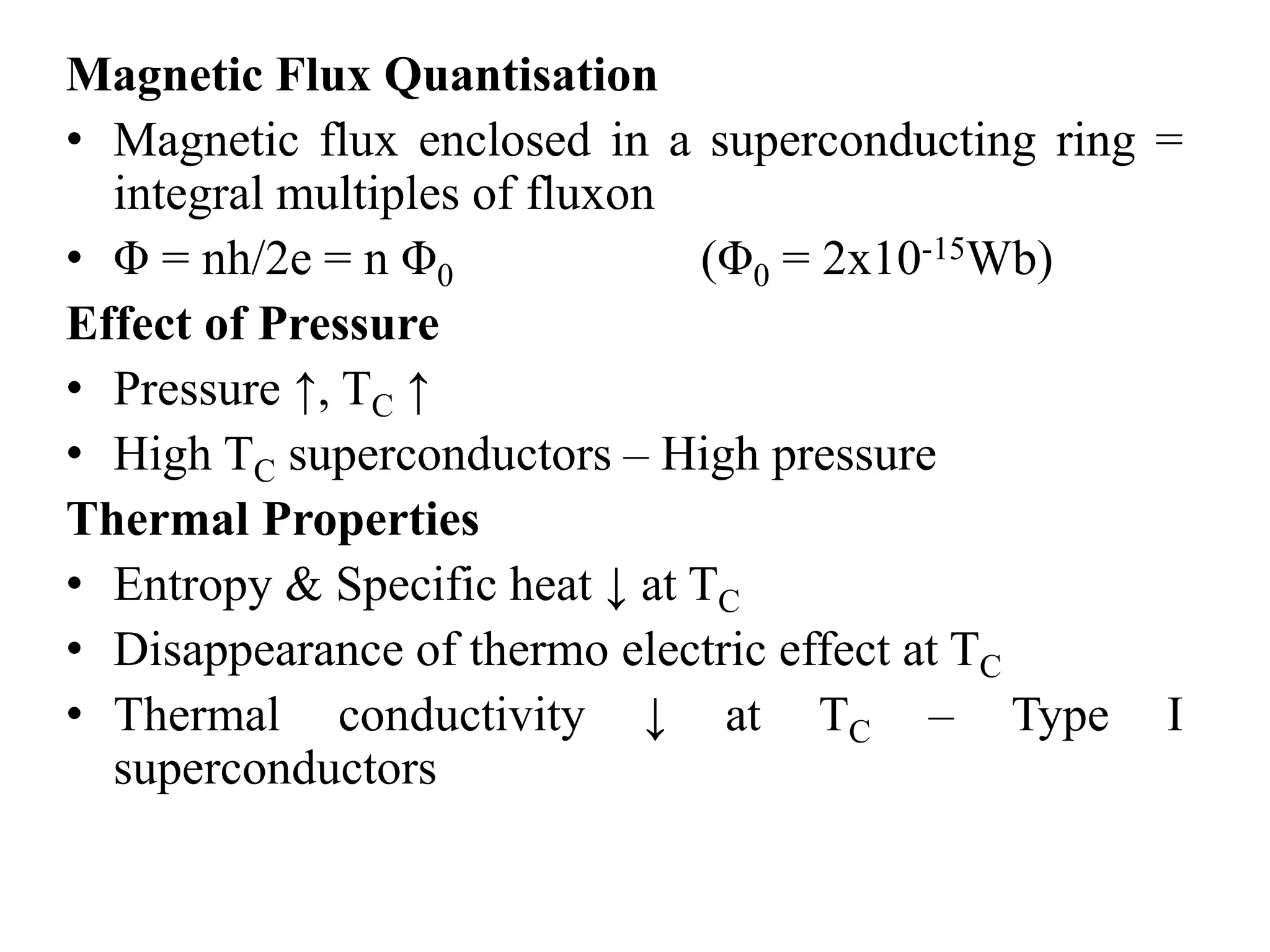 Magnetic Flux Quantisation
• Magnetic flux enclosed in a superconducting ring =
integral multiples of fluxon
• Φ = nh/2e = n Φ0 (Φ0 = 2x10-15Wb)
Effect of Pressure
• Pressure ↑, TC ↑
• High TC superconductors – High pressure
Thermal Properties
• Entropy & Specific heat ↓ at TC
• Disappearance of thermo electric effect at TC
• Thermal conductivity ↓ at TC – Type I
superconductors
 