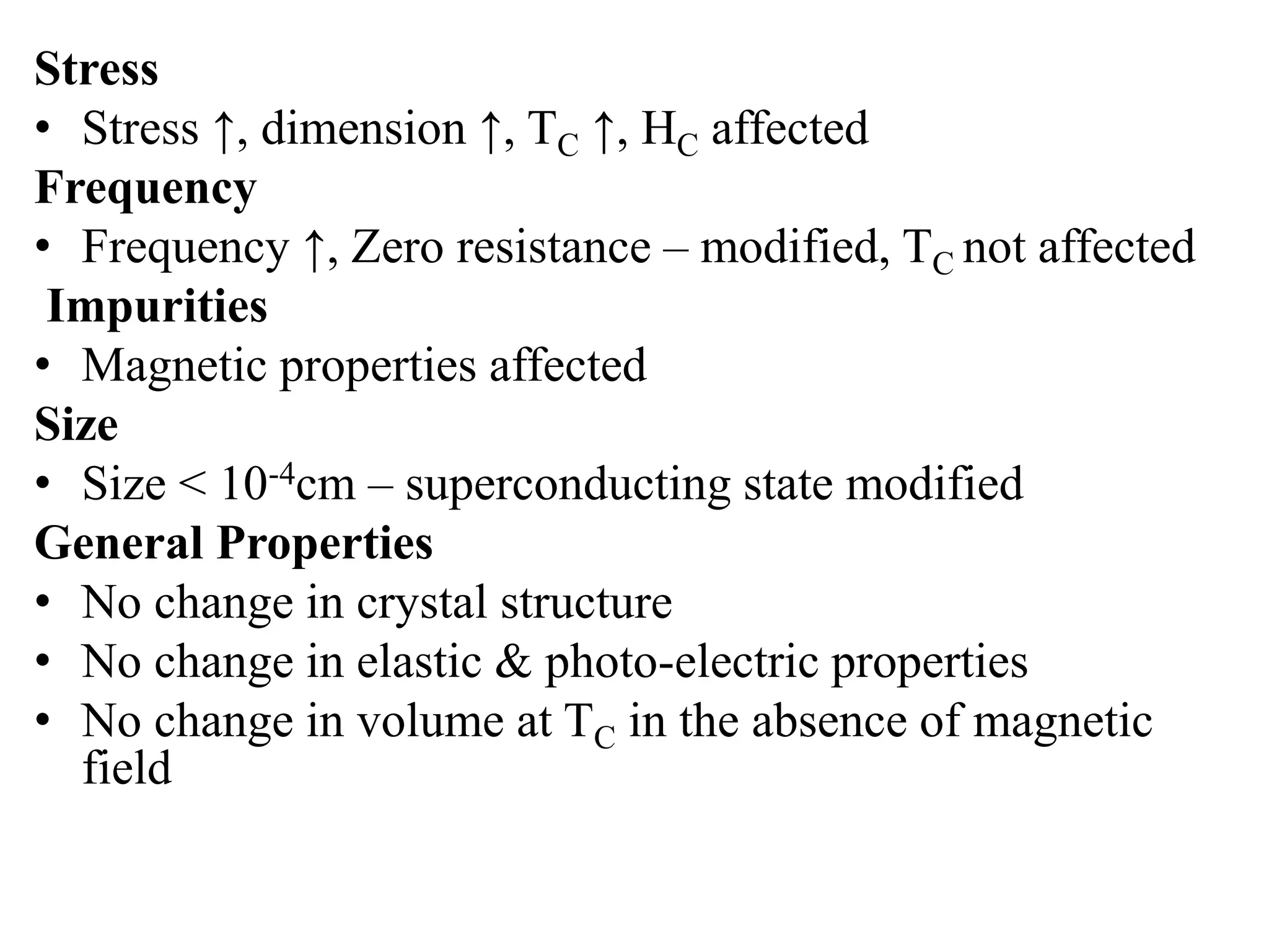 Stress
• Stress ↑, dimension ↑, TC ↑, HC affected
Frequency
• Frequency ↑, Zero resistance – modified, TC not affected
Impurities
• Magnetic properties affected
Size
• Size < 10-4cm – superconducting state modified
General Properties
• No change in crystal structure
• No change in elastic & photo-electric properties
• No change in volume at TC in the absence of magnetic
field
 