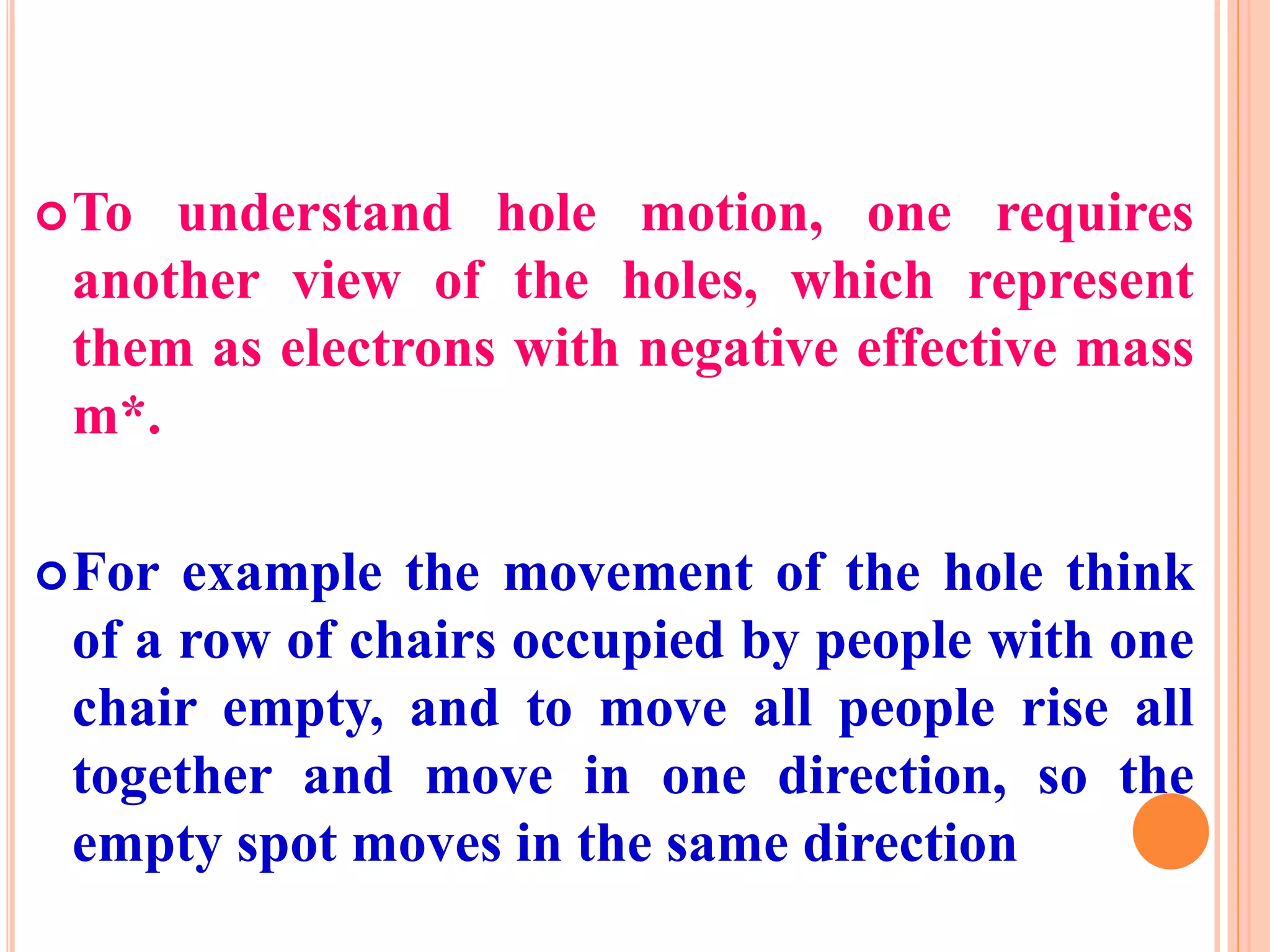 To understand hole motion, one requires
another view of the holes, which represent
them as electrons with negative effective mass
m*.
For example the movement of the hole think
of a row of chairs occupied by people with one
chair empty, and to move all people rise all
together and move in one direction, so the
empty spot moves in the same direction
 