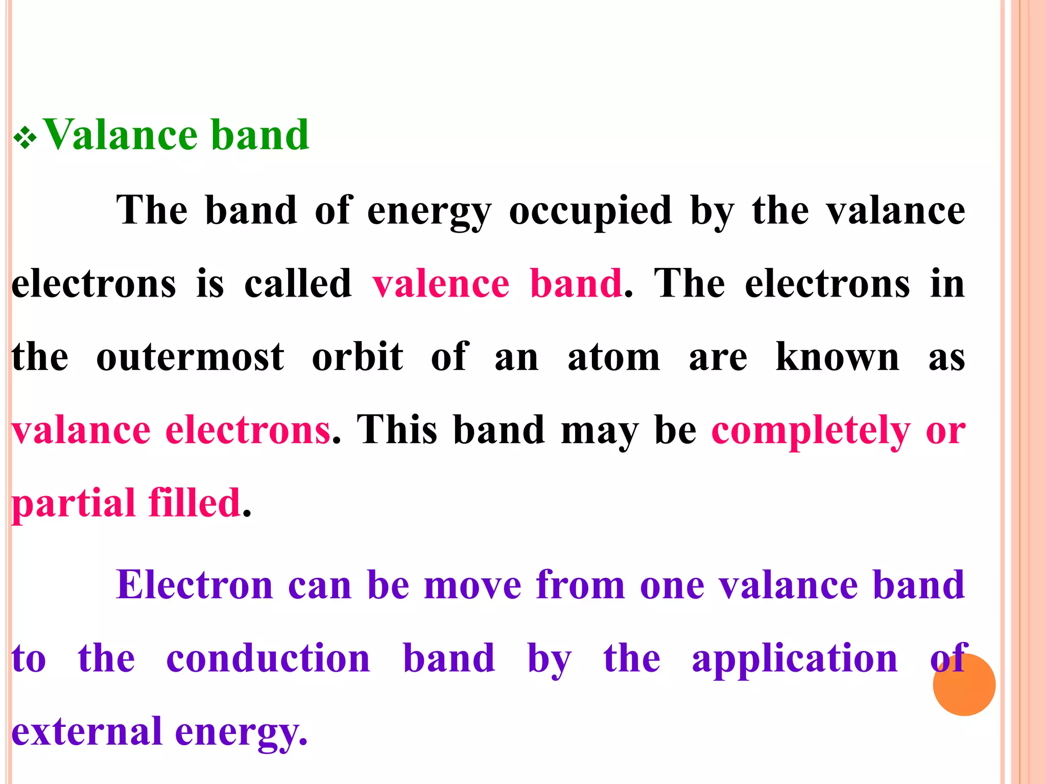 Valance band
The band of energy occupied by the valance
electrons is called valence band. The electrons in
the outermost orbit of an atom are known as
valance electrons. This band may be completely or
partial filled.
Electron can be move from one valance band
to the conduction band by the application of
external energy.
 