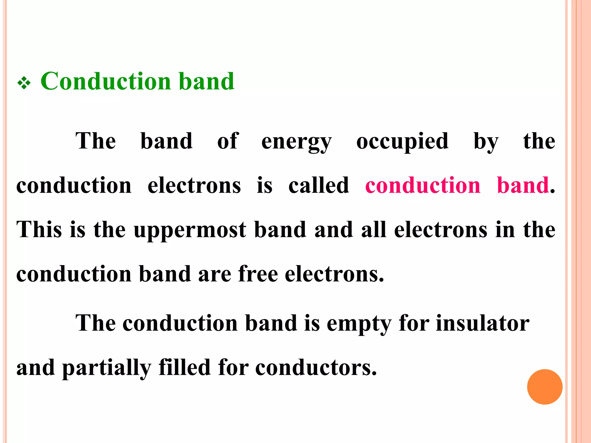  Conduction band
The band of energy occupied by the
conduction electrons is called conduction band.
This is the uppermost band and all electrons in the
conduction band are free electrons.
The conduction band is empty for insulator
and partially filled for conductors.
 