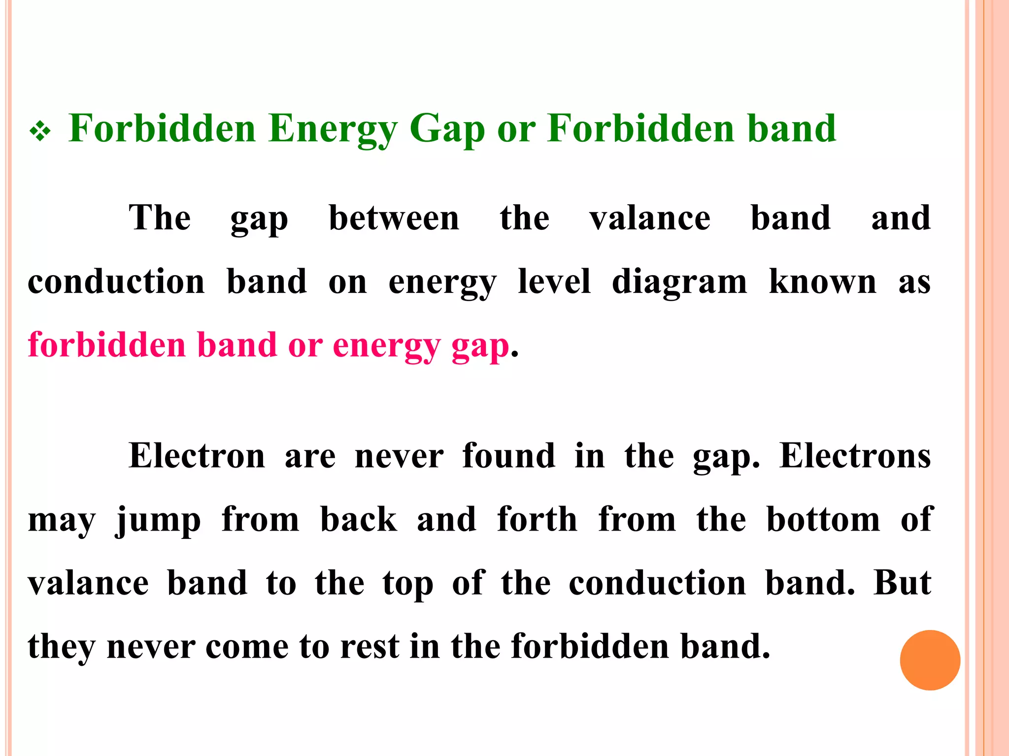  Forbidden Energy Gap or Forbidden band
The gap between the valance band and
conduction band on energy level diagram known as
forbidden band or energy gap.
Electron are never found in the gap. Electrons
may jump from back and forth from the bottom of
valance band to the top of the conduction band. But
they never come to rest in the forbidden band.
 