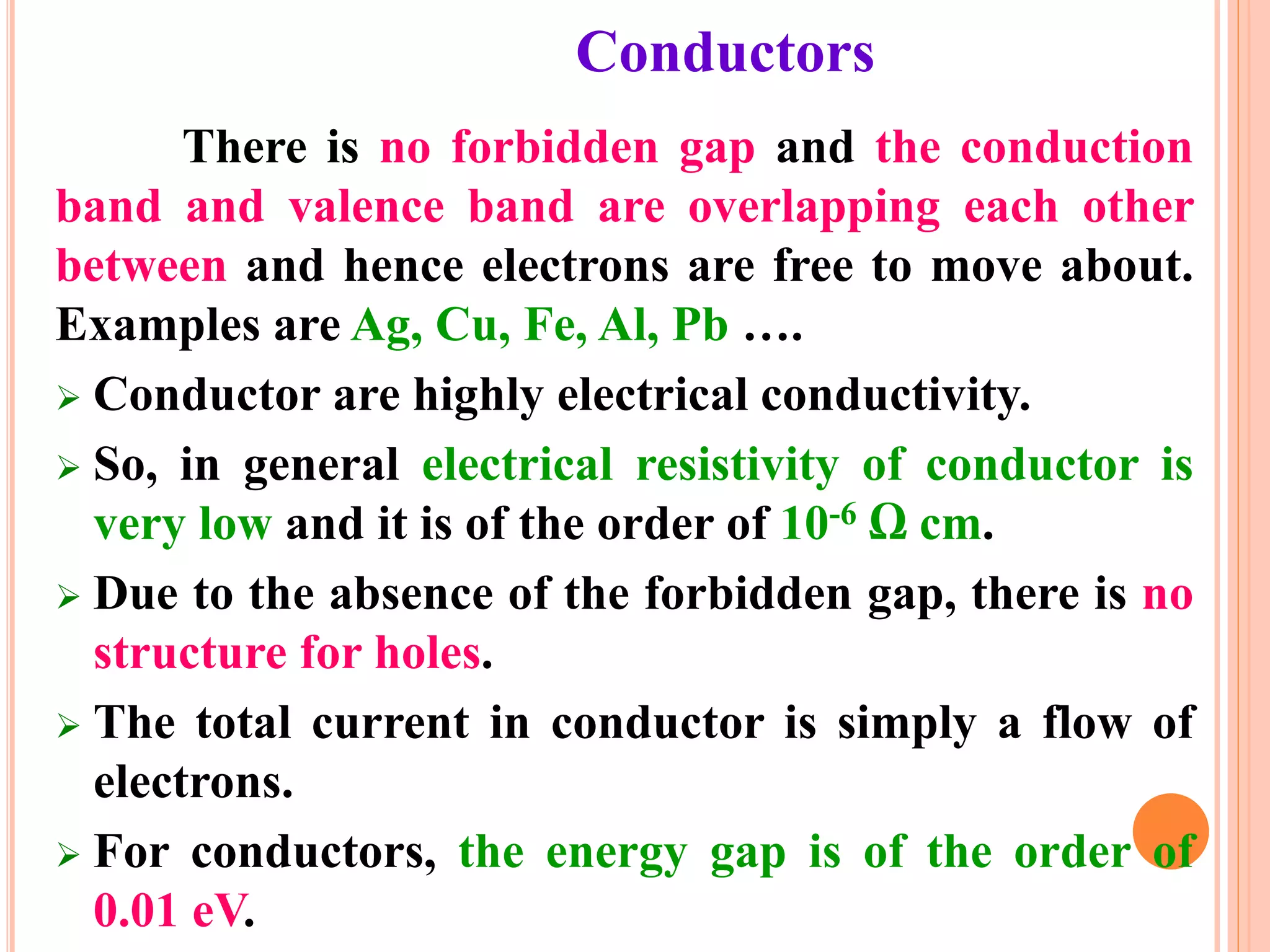 Conductors
There is no forbidden gap and the conduction
band and valence band are overlapping each other
between and hence electrons are free to move about.
Examples are Ag, Cu, Fe, Al, Pb ….
 Conductor are highly electrical conductivity.
 So, in general electrical resistivity of conductor is
very low and it is of the order of 10-6 Ω cm.
 Due to the absence of the forbidden gap, there is no
structure for holes.
 The total current in conductor is simply a flow of
electrons.
 For conductors, the energy gap is of the order of
0.01 eV.
 