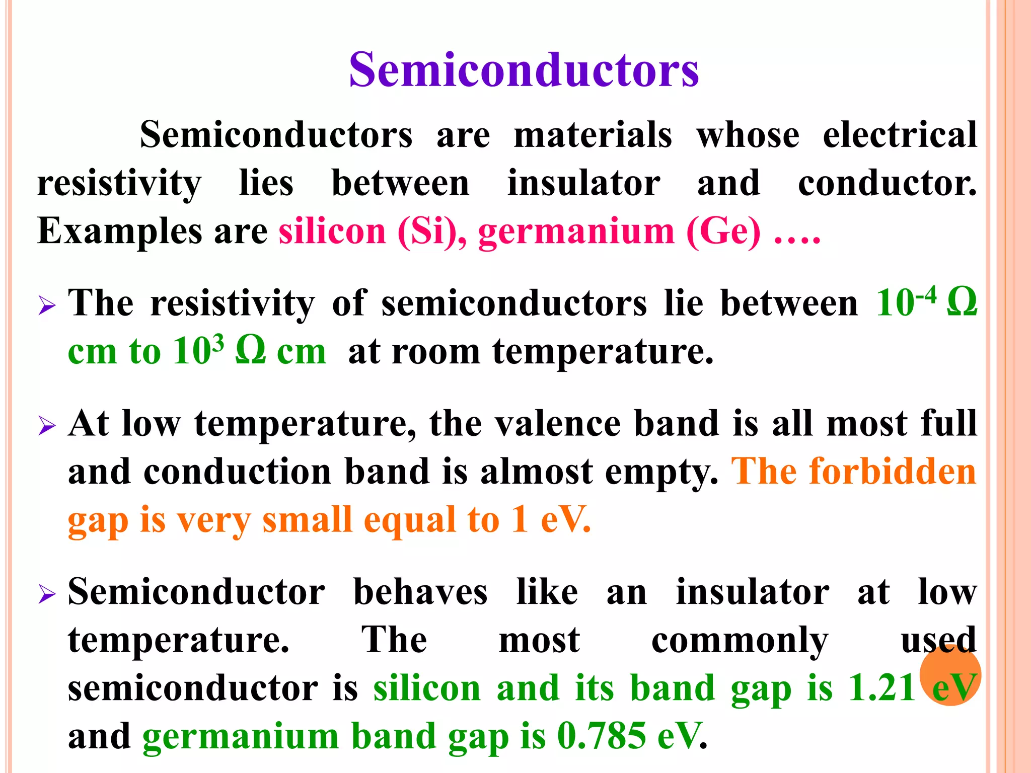 Semiconductors
Semiconductors are materials whose electrical
resistivity lies between insulator and conductor.
Examples are silicon (Si), germanium (Ge) ….
 The resistivity of semiconductors lie between 10-4 Ω
cm to 103 Ω cm at room temperature.
 At low temperature, the valence band is all most full
and conduction band is almost empty. The forbidden
gap is very small equal to 1 eV.
 Semiconductor behaves like an insulator at low
temperature. The most commonly used
semiconductor is silicon and its band gap is 1.21 eV
and germanium band gap is 0.785 eV.
 