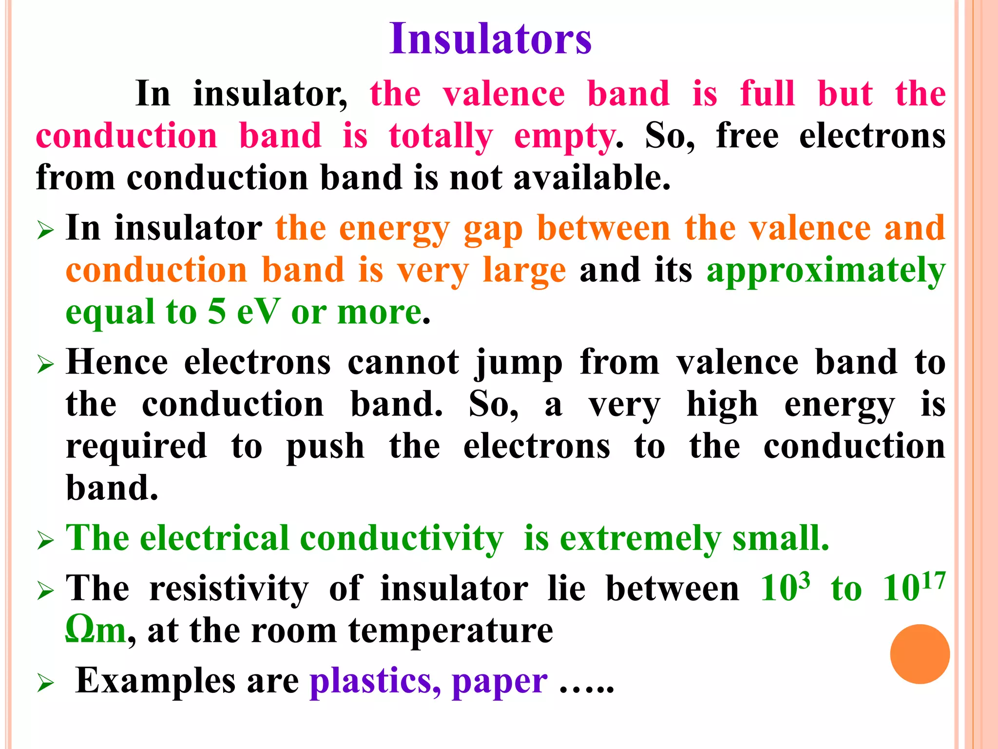 Insulators
In insulator, the valence band is full but the
conduction band is totally empty. So, free electrons
from conduction band is not available.
 In insulator the energy gap between the valence and
conduction band is very large and its approximately
equal to 5 eV or more.
 Hence electrons cannot jump from valence band to
the conduction band. So, a very high energy is
required to push the electrons to the conduction
band.
 The electrical conductivity is extremely small.
 The resistivity of insulator lie between 103 to 1017
Ωm, at the room temperature
 Examples are plastics, paper …..
 