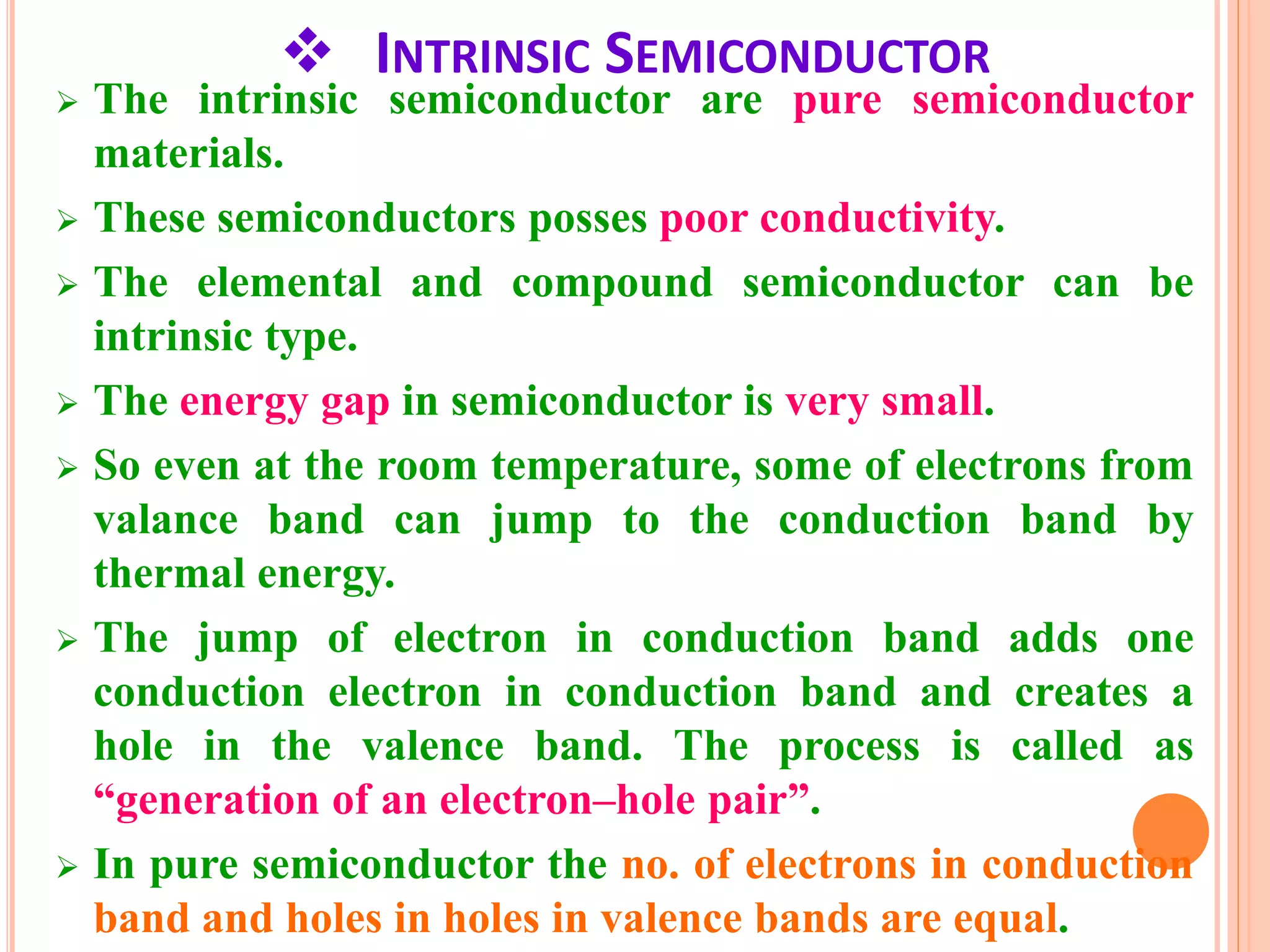  INTRINSIC SEMICONDUCTOR
 The intrinsic semiconductor are pure semiconductor
materials.
 These semiconductors posses poor conductivity.
 The elemental and compound semiconductor can be
intrinsic type.
 The energy gap in semiconductor is very small.
 So even at the room temperature, some of electrons from
valance band can jump to the conduction band by
thermal energy.
 The jump of electron in conduction band adds one
conduction electron in conduction band and creates a
hole in the valence band. The process is called as
“generation of an electron–hole pair”.
 In pure semiconductor the no. of electrons in conduction
band and holes in holes in valence bands are equal.
 